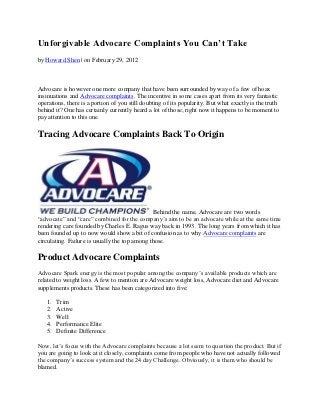 Unforgivable Advocare Complaints You Can’t Take
by Howard Shen | on February 29, 2012



Advocare is however one more company that have been surrounded by way of a few of hoax
insinuations and Advocare complaints. The incentive in some cases apart from its very fantastic
operations, there is a portion of you still doubting of its popularity. But what exactly is the truth
behind it? One has certainly currently heard a lot of those; right now it happens to be moment to
pay attention to this one.

Tracing Advocare Complaints Back To Origin




                                               Behind the name, Advocare are two words
“advocate” and “care” combined for the company’s aim to be an advocate while at the same time
rendering care founded by Charles E. Ragus way back in 1993. The long years from which it has
been founded up to now would show a bit of confusion as to why Advocare complaints are
circulating. Failure is usually the top among those.

Product Advocare Complaints
Advocare Spark energy is the most popular among the company’s available products which are
related to weight loss. A few to mention are Advocare weight loss, Advocare diet and Advocare
supplements products. These has been categorized into five:

   1.   Trim
   2.   Active
   3.   Well
   4.   Performance Elite
   5.   Definite Difference

Now, let’s focus with the Advocare complaints because a lot seem to question the product. But if
you are going to look at it closely, complaints come from people who have not actually followed
the company’s success system and the 24 day Challenge. Obviously, it is them who should be
blamed.
 