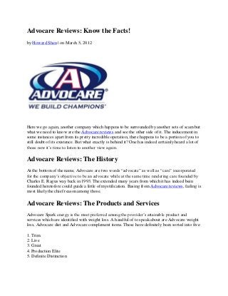 Advocare Reviews: Know the Facts!
by Howard Shen | on March 5, 2012




Here we go again, another company which happens to be surrounded by another sets of scam but
what we need to know are the Advocare reviews and see the other side of it. The inducement in
some instances apart from its pretty incredible operation, there happens to be a portion of you to
still doubt of its existence. But what exactly is behind it? One has indeed certainly heard a lot of
those now it’s time to listen to another view again.

Advocare Reviews: The History
At the bottom of the name, Advocare are two words “advocate” as well as “care” incorporated
for the company’s objective to be an advocate while at the same time rendering care founded by
Charles E. Ragus way back in 1993. The extended many years from which it has indeed been
founded heretofore could guide a little of mystification. Basing from Advocare reviews, failing is
most likely the chief reason among those.

Advocare Reviews: The Products and Services
Advocare Spark energy is the most preferred among the provider’s attainable product and
services which are identified with weight loss. A handful of to speak about are Advocare weight
loss, Advocare diet and Advocare complement items. These have definitely been sorted into five:

1. Trim
2. Live
3. Great
4. Production Elite
5. Definite Distinction
 