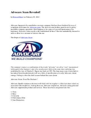 Advocare Scam Revealed!
by Howard Shen | on February 29, 2012



Advocare happens to be nonetheless one more company that have been bordered by way of
complaints and claims for Advocare scam. The drive in some holders apart from it is pretty
incredible company operations, there happens to be a piece of you still questioning of its
legitimacy. However, what exactly is the truth behind all these? One has undoubtedly listened to
such so allow for a moment to listen to this one.

The Origin of Advocare Scam




The company’s name is a combination of the words “advocate” as well as “care” incorporated
with regard to the business’s aim to be an advocator while at the same time rendering care
established by way of Charles E. Ragus way back in 1993. The long many years from which it
has indeed been founded already will see a little of mystification as to why Advocare claims
emerge. Failing is often the chief reasons behind the scam claims.

Advocare Scam: Even The Products?

Advocare Sparkle stamina is the most well-liked with the supplier’s offered products which are
associated with weight loss. Among those are Advocare weight loss, Advocare eating plan and
Advocare supplements product and services. These have been categorized into five:

1. Trim
2. Busy
3. Correctly
4. Performance Elite
5. Sure Distinction
 