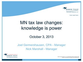 MN tax law changes:
knowledge is power
October 3, 2013
Joel Germershausen, CPA - Manager
Nick Marshall - Manager
Baker Tilly Virchow Krause, LLP, is an independently owned and managed member
of Baker Tilly International. © 2010 Baker Tilly Virchow Krause, LLP

 