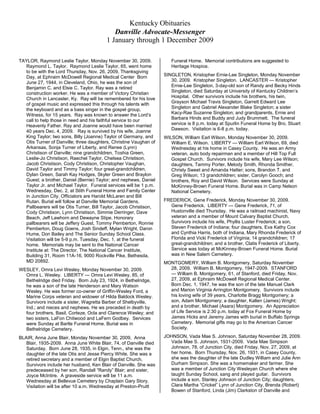 Kentucky Obituaries<br />Danville Advocate-Messenger<br />1 January through 1 December 2009<br />TAYLOR, Raymond Leslie Taylor, Monday November 30, 2009.  Raymond L. Taylor.  Raymond Leslie Taylor, 65, went home to be with the Lord Thursday, Nov. 26, 2009, Thanksgiving Day, at Ephraim McDowell Regional Medical Center  Born June 27, 1944, in Cleveland, Ohio, he was the son of Benjamin C. and Elsie C. Taylor. Ray was a retired construction worker. He was a member of Victory Christian Church in Lancaster, Ky.  Ray will be remembered for his love of gospel music and expressed this through his talents with the keyboard and as a bass singer in the gospel group, Witness, for 15 years.  Ray was known to answer the Lord’s call to help those in need and his faithful service to our Heavenly Father. Ray and Joanne would have been married 40 years Dec. 4, 2009.   Ray is survived by his wife, Joanne King Taylor; two sons, Billy (Joanne) Taylor of Germany, and Otis Turner of Danville; three daughters, Christine Vaughan of Arkansas, Sonja Turner of Liberty, and Renee (Lynn) Christison of Danville; nine grandchildren, Toshia Green, Leslie-Jo Christison, Raechel Taylor, Chelsea Christison, Jacob Christison, Cody Christison, Christopher Vaughan, David Taylor and Timmy Taylor; four great-grandchildren, Dylan Green, Sarah Kay Hodges, Skyler Green and Braylon Guest; a brother, Daniel (Bernie) Taylor; and nephews, Daniel Taylor Jr. and Michael Taylor.  Funeral services will be 1 p.m. Wednesday, Dec. 2, at Stith Funeral Home and Family Center in Junction City. Officiators are Harold McLaren and Bill Rutan. Burial will follow at Danville Memorial Gardens.  Pallbearers will be Otis Turner, Bill Taylor, Jacob Christison, Cody Christison, Lynn Christison, Simmie Derringer, Dave Beach, Jeff Lawhorn and Dewayne Stipe. Honorary pallbearers will be Jeffery Guest, Tommy Pemberton, Ronnie Pemberton, Doug Goens, Josh Sindeff, Mylan Wright, Daron Hume, Don Bailey and The Senior Sunday School Class.    Visitation will be 5-9 p.m. Tuesday, Dec. 1, at the funeral home.  Memorials may be sent to the National Cancer Institute at: The Director, The National Cancer Institute, Building 31, Room 11A-16, 9000 Rockville Pike, Bethesda, MD 20892. <br />WESLEY, Omra Levi Wesley, Monday November 30, 2009.  Omra L. Wesley.  LIBERTY — Omra Levi Wesley, 85, of Bethelridge died Friday.  Born July 23, 1924, in Bethelridge, he was a son of the late Henderson and Mary Watson Wesley. He was former co-owner of Griffin-Wesley Ford, a Marine Corps veteran and widower of Hilda Baldock Wesley.  Survivors include a sister, Wagretta Barber of Shelbyville, Ind.; and nieces and nephews. He ws preceded in death by four brothers, Basil, Corteze, Ocla and Clarence Wesley; and two sisters, LaFon Chitwood and LaFern Godbey.  Services were Sunday at Bartle Funeral Home. Burial was in Bethelridge Cemetery. <br />BLAIR, Anna June Blair, Monday November 30, 2009.  Anna Blair, 1935-2009.  Anna June White Blair, 74, of Danville died Saturday.  Born June 28, 1935, in Elgin, Tenn., she was the daughter of the late Otis and Jesse Piercy White. She was a retired secretary and a member of Elgin Baptist Church.  Survivors include her husband, Ken Blair of Danville. She was predeceased by her son, Randall “Randy” Blair; and sister, Joyce McIntire.  A graveside service will be 11 a.m. Wednesday at Bellevue Cemetery by Chaplain Gary Story.  Visitation will be after 10 a.m. Wednesday at Preston-Pruitt Funeral Home.  Memorial contributions are suggested to Heritage Hospice. <br />SINGLETON, Kristopher Ernie-Lee Singleton, Monday November 30, 2009.  Kristopher Singleton.  LANCASTER — Kristopher Ernie-Lee Singleton, 3-day-old son of Randy and Becky Hinds Singleton, died Saturday at University of Kentucky Children’s Hospital.  Other survivors include his brothers, his twin, Grayson Michael Travis Singleton, Garrett Edward Lee Singleton and Gabriel Alexander Blake Singleton; a sister Kacy-Rae Suzanne Singleton; and grandparents, Ernie and Barbara Hinds and Buddy and Judy Brummett.  The funeral service is 8 p.m. today at Spurlin Funeral Home by Bro. Stuart Dawson.  Visitation is 6-8 p.m. today. <br />WILSON, William Earl Wilson, Monday November 30, 2009.  William E. Wilson.  LIBERTY — William Earl Wilson, 69, died Wednesday at his home in Casey County.  He was an Army veteran, auto body repairman and a member of Hill Top Full Gospel Church.  Survivors include his wife, Mary Lee Wilson; daughters, Tammy Porter, Melody Smith, Rhonda Smither, Christy Sweet and Amanda Hatter; sons, Brandon T. and Greg Wilson; 13 grandchildren; sister, Carolyn Gooch; and brothers, Roy and David Wilson.  Services were Sunday at McKinney-Brown Funeral Home. Burial was in Camp Nelson National Cemetery.<br />FREDERICK, Gene Frederick, Monday November 30, 2009.  Gene Frederick.  LIBERTY — Gene Frederick, 71, of Hustonville died Thursday.  He was a railroad machinist, Navy veteran and a member of Mount Calvary Baptist Church.  Survivors include his wife, Phyllis Luster Frederick; a son, Steven Frederick of Indiana; four daughters, Eva Kathy Cox and Cynthia Harris, both of Indiana, Mary Rhonda Frederick of Florida and Vicki Frederick of Virginia; 14 grandchildren; 17 great-grandchildren; and a brother, Clatis Frederick of Liberty.  Service was today at McKinney-Brown Funeral Home. Burial was in New Salem Cemetery. <br />MONTGOMERY, William B. Montgomery, Saturday November 28, 2009.  William B. Montgomery, 1947-2009.  STANFORD — William B. Montgomery, 61, of Stanford, died Friday, Nov. 27, 2009, at Ephraim McDowell Regional Medical Center.  Born Dec. 1, 1947, he was the son of the late Manuel Clark and Marion Virginia Arrington Montgomery.  Survivors include his loving wife of 39 years, Charlotte Bragg Montgomery; a son, Adam Montgomery; a daughter, Kallen (James) Wright; and a brother, Michael (Asara) Montgomery.  An Appreciation of Life Service is 2:30 p.m. today at Fox Funeral Home by James Hicks and Jeremy James with burial in Buffalo Springs Cemetery.  Memorial gifts may go to the American Cancer Society. <br />JOHNSON, Vada Mae S. Johnson, Saturday November 28, 2009.  Vada Mae S. Johnson, 1931-2009.  Vada Mae Simpson Johnson, 78, of Junction City, died Friday, Nov. 27, 2009, at her home.  Born Thursday, Nov. 26, 1931, in Casey County, she was the daughter of the late Dudley William and Julie Ann Durham Simpson. She was a homemaker and farmer. She was a member of Junction City Wesleyan Church where she taught Sunday School, sang and played guitar.  Survivors include a son, Stanley Johnson of Junction City; daughters, Clara Martha “Cricket” Lynn of Junction City, Brenda (Robert) Bowen of Stanford, Linda (Jim) Clarkston of Danville and Barbara (Joseph) Brown of Junction City; a sister, Martha Johnson of Parksville; a half-sister, Elsie Tamme of Parksville; 17 grandchildren; and several great and great-great grandchildren. She was predeceased by sons Leo and Sander Johnson.  An Appreciation of Life service will be 11 a.m. Tuesday at Junction City Wesleyan Church with Bros. Bobby Tolson and Larry Moore officiating. Burial will follow in Parksville Cemetery.  Visitation will be 5 to 8 p.m. Monday at Preston-Pruitt Funeral Home and after 9 a.m. Tuesday at the church.  Pallbearers will be Robert Bowen Jr., Jason and Jimmy Clarkston, Joseph Morgan and Bryan and Stanley Johnson. Honorary pallbearers are William Preston, Scott and Dustin Miller, Stanley McCarty and John Butler.  Memorial contributions are suggested to Junction City Wesleyan Church. <br />ELLIOTT, Charles E. Elliott, Saturday November 28, 2009.  Charles E. Elliott, 1957-2009.  MORELAND — Charles Edward Elliott, 52, of Green River Road died Wednesday, Nov. 25, 2009.  Born Feb. 4, 1957, in Albuquerque, N.M., he was the son of Rachel Miracle Elliott and the late Charles William Elliott.  In addition to his mother, he is survived by his wife of 31 years, Debbie Lynn Ware Elliott; two sons, Chase Elliott and Brandon Scott Elliott; and a sister, Betty Sue Sims.  No services are scheduled.  Arrangements are entrusted to W.L. Pruitt Funeral Home in Moreland. <br />HURST, Lillian S. Hurst, Saturday November 28, 2009.  Lillian S. Hurst, 1928-2009.  Lillian DeLois Sutton Hurst, 80, of Danville, died Wednesday, Nov. 25, 2009.  Born Dec. 20, 1928, in Washington County, she was the daughter of Robert and Lillian Darland Sutton. She was a 1946 graduate of Mackville High School and a member of Indian Hills Christian Church. She retired from American Greeting Corp. after more than 25 years and joined her husband on the Danville School bus system as monitor for the preschool students. She was the widow of Myron Burt Hurst.  An avid UK fan, gardener and golfer, she also loved to sew and read. As a wife, mother, grandmother and great-grandmother, she always put her family and her love of the Lord before herself.  Survivors include a son, Doug (Chyrl) Hurst of Dallas, a daughter, Lana (Garry) Bradshaw of Harrodsburg, two sisters, Ruby Harlow of Springfield and Rose Peavler of Lawrenceburg; a brother, Scott (Betsy) Sutton of Mount Washington; two grandchildren, LeaAnn (Mike) Metcalfe and Jennifer (Andy) Boggess; six great-grandchildren, Molly Marshall, Dylan Sims, Logan Boggess, Payton Metcalfe, Macey Metcalfe and Ethan Boggess; a devoted niece and nephew, Lisa Robinson and Barney Sutton; and a special friend, Marge Bocora.  A Celebration of Life service will be 11 a.m., Monday at Indian Hills Christian Church with the Revs. Lance Ladd and Odis Clark.  Visitation is 5-8 p.m. today at the church. Burial will be in Bellevue Cemetery.  Pallbearers will be Barney Sutton, Lanny Sutton, Timmy Peavler, Bob Harlow, Robert Sutton, Tommy Sutton, Danny Hardin and Kenny Hardin. Honorary pallbearers are Joe and Marcy Simpson, and the Barnabas Sunday School Class.  Memorial donations are suggested to Heritage Hospice or the Living Stones at Indian Hills Christian Church.  Stith Funeral Home is in charge of arrangements. <br />HARRIS,M Clara G. Harris, Saturday November 28, 2009.  Clara G. Harris, 1912-2009.  CRAB ORCHARD — Clara Ann Griffin Harris, 97, of Stanford, died Friday, Nov. 27, 2009, at the Fort Logan Hospital in Stanford. She was the widow of Corsa Harris.  Clara was born in Crab Orchard on May 27, 1912 to the late Harvey and Mamey (Adams ) Griffin. She was a member of Immanuel Baptist Church.  Survivors include three daughters, Alfreda Zackery of Taylorville, Ill., and Edith (Bill) Zwahlen and Betty (Anton) Osterman, both of Waynesburg; two sons, Corsa Ray (Wilma Mae) Harris of Ocala, Fla., and Earl (Deva) Harris of Stanford; a half brother, Robert Hubbard of Peoria, Ariz.; 12 grandchildren; 20 great-grandchildren; and four great-great-grandchildren.  In addition to her parents and husband, Clara was preceded in death by a son, Charles Henry Harris; a brother, Ernie Griffin; a sister, Elsie Hanes; half brothers, Ed, Clay and Millard Hubbard; a half sister, Martha Lay; and several stepbrothers and stepsisters.  Pallbearers include Jerry Zwahlen, David Harris, Dale and Brian Osterman, Gary Zackery and Billy Zwahlen.  Funeral services will be at 11 a.m. Tuesday at McKnight Funeral Home Chapel with Bros. Ken Roberts and Barry Delaney officiating. Burial is in Buffalo Springs Cemetery.  Visitation will be after 5 p.m. Monday at the funeral home. <br />LEE, Juanita K. Lee, Saturday November 28, 2009.  Juanita K. Lee, 1948-2009.  LIBERTY — Juanita Katherin Lee, 61, of Indianapolis, died Friday, Nov. 27, 2009 at home.  Born Feb. 9, 1948, in Casey County, she was the daughter of the late Oscar Bransky and Clydell Perkins Elmore.  Survivors include her husband, Robert Lee; a daughter, Rhonda Sue Martin; a son, Robert Todd Lee; five grandchildren; two great-grandchildren; four sisters, Betty Bernard, Connie Montgomery, Marlene Taylor and Glenda Garrett; and a brother, Gerald Elmore.  Funeral services will be 1 p.m. Monday at Bartle Funeral Home Chapel with Bro. Darrell Karnes officiating. Burial is in Salem Cemetery.  Visitation is 6-9 p.m. today and after 8 a.m. Monday at the funeral home. <br />BUNCH, Raymond Bunch, Saturday November 28, 2009.  Raymond Bunch, 90, of Waynesburg, died Saturday, Nov. 28, 2009, at Life Care Center in Bardstown. Arrangements are pending at Barnett & Demrow Funeral Home. <br />BRYAN, Robert Bryan, Saturday November 28, 2009.  Robert Bryan, 87, of Lexington died Saturday at Central Baptist Hospital. Arrangements are pending at Spurlin Funeral Home in Stanford. <br />ABBOTT, Jerry Abbott, Friday April 24, 2009, 1945-2009.  Jerry Manuel Abbott, 63, husband of Geneva Maddox Abbott, died April 22, 2009, at his residence.  Born June 21, 1945, in Boyle County, he was the son of E. Manuel Abbott of Danville and the late Geneva Lane Abbott. He was a conductor for Norfolk Southern Railroad for more than 33 years, and an Army veteran who received two purple hearts and a bronze star. He was a member of VFW Post 3436, American Legion, AM Vets, Shriners Club and Masonic Lodge. He was honored as Mason of the Year in 2000.  Jerry was a member of First Baptist Church of Danville and attended Faith Baptist Church.  In addition to his father and wife, he is survived by a son, Troy Manuel (Luann) Abbott of Forkland, Ky.; two daughters, Rheanna Abbott (Randy) Emmons of Danville, Ky., and Alana Breeze Abbott of Lexington, Ky.; five grandchildren, Tanner Abbott, Taryn Abbott, Logan Bryan, Seth Bryan and Kaden Emmons; a sister, Ann (David) Hardin of Danville, Ky.; his mother-in-law, Essie Jewell Sherrow and a brother-in-law, Glenn Maddox, both of Junction City, Ky. He was predeceased by a brother, Billy Abbott.  The funeral service will be 1 p.m. Monday at Stith Funeral Home with Bro. Barry Delaney. Burial will be in Danville Memorial Gardens.  Pallbearers will be Troy Abbott, Tanner Abbott, Randy Emmons, Ed Gustafson, Bruce Sultzbach, Pete Singleton, Baker Williams and David Hardin.  Honorary pallbearers are Paul Poland, Charles Elliott, Ron Abney, Joe Denny, Robert Taylor, Jack Hendricks, L.V. Fain, grandchildren, and members of the VFW.  Visitation will be after 4 p.m. Sunday at Stith Funeral Home with a Masonic service at 3:30 p.m.  The family requests memorial donations to Heritage Hospice or WDFB Radio.<br />ADAMS, Beatrice P. “Ms. B” Adams, Wednesday October 28, 2009.  Beatrice Patten Adams, 95, died Tuesday at Danville Centre for Health and Rehabilitation.  She was preceded in death by her parents, Willie and Emma Hood Adams; husband, Joseph E. Patten; a son, John Richard “Ricky” Patten; a brother; and two sisters.  Ms. Bea was a member of St. James AME Church and had owned a daycare.  Survivors include two daughters, Wanda (Ronnie) Beasley and Diana Meads; a son, Kevin (Debbie) Patten; eight grand and six great-grandchildren.  Services will be 3 p.m. Saturday at St. James AME.  Visitation will be after 1 p.m. Saturday at the church.<br />ADAMS, Mattie Sims Adams, September 19, 2009, Mattie Sims Adams, 1912-2009, KINGS MOUNTAIN — Our mother, Mattie Sims Adams, 97, of Grove Ridge, Kings Mountain, widow of William Noel Adams, left her earthly home to be with her Lord on Friday, Sept. 18, 2009.  She was born Thursday, Jan. 11, 1912, in Lincoln County to the late Everett and Eva Gastineau Sims. Mattie was a farmer and homemaker, a beautician, a former employee with Cowden’s Manufacturing in Lancaster and the Five & Dime Store for Vernon Floyd. She was the oldest living member of Pond Missionary Baptist Church and will always be remembered for her talent and passion for making quilts.  Besides her parents and husband, she was preceded in death by four sons; Raymond, Floyd, Lloyd and Frank Adams; and two great-grandsons.  She is survived by her children, Fama (Dallas “Peanut”) Patterson and Freda (Mack) Phillippe, both of Kings Mountain, Freeman (Jean) Adams of Lancaster and Tootsie (Gilbert) Gooch of Waynesburg; a brother, Ray Sims of Ohio; a sister, Ora Potter of Corpus Christi, Texas; 19 grandchildren; 39 great-grandchildren; 23 great-great-grandchildren; and 10 step-grandchildren.  An Appreciation of Life service will be 2 p.m. Tuesday at Barnett & Demrow Funeral Home, by Bros. Chester Cornett and Eric Douglas with burial to follow in Grove Ridge Cemetery.  Visitation will be 5-9 p.m. Monday at the funeral home.  In lieu of flowers, memorial gifts may go to Pond Baptist Church or Grove Ridge Cemetery.  Danny Roberts, Doug Gooch, Billy Phillippe, Bub Patterson, Joe Hixon and Buster, Justin, Jeff and Kendall Adams will serve as the pallbearers.<br />ADAMS, Silverene Adams, Monday June 15, 2009, 1921-2009.  CRAB ORCHARD- Silverene Adams, 87, of Crab Orchard died Saturday at her home. She was born on Oct. 8, 1921, in Pulaski County to the late Elbert and Dolly Atkins Godbey.  She was the widow of Chester Adams. She was a homemaker and a member of Crab Orchard Baptist Church.  Survivors include seven children, Shirley Stringer of Stanford, Gladys Church (Russell) of Nicholasville, Janet Plowman of Crab Orchard, Danny R. Adams (Pam) of Downey, Calif., Sheila Clausen (Dennis) of Crab Orchard, Judy Jacobs (Chuck) of Waynesburg and Chester W. Adams (Kim) of Danville; a brother, Hoover Godbey of Stanford; two sisters, Flonnie Phillips of Lancaster and Marcella Floyd of Ladson, S.C.; 14 grandchildren; 26 great-grandchildren and several nieces and nephews. She was preceded in death by three brothers and two sisters.  Visitation is 5-9 p.m. today at Spurlin Funeral Home Chapel in Stanford.  Funeral services will be 1 p.m. Tuesday at Crab Orchard Baptist Church. The Revs. Kaywood Morris and Roger Williams will be officiating. Burial will be in Buffalo Springs Cemetery.  Memorials in lieu of flowers may be given to Heritage Hospice or Grace Fellowship Baptist Church.<br />ADAMS, Susie Mae Adams, September 12, 2009, Susie Adams, 1962-2009, SOMERSET — Mrs. Susie Mae Adams of Somerset, daughter of the late Ethel (Rogers) Bowlin, was born in Richmond on Sept. 17, 1962, and departed this life on Thursday, Sept. 10, 2009, at her residence in the presence of her family, having attained the age of 46. Mrs. Adams is survived by one daughter, Verna (Jamie) Meece of Lawrenceburg; one son, John Tyler Jufer of Lincoln County; one step-son, Danny Gastineau II of Stanford; and two brothers, Gary (Mary) Carpenter of Lancaster and Roy (and Viola) Carpenter of Cynthiana. Susie is also survived by one aunt, Verna May Smith of Lancaster; two grandchildren, James Connor Meece and Hannah Danielle Gastineau; one very dear companion, Jim Todd of Somerset; and a host of friends who all mourn her passing. Susie was a cook at the VIP restaurant in Bronston. Funeral services for Susie Mae Adams will be held on Sunday, Sept. 13, 2009, at 1 p.m. in the Chapel of Pulaski Funeral Home with Bro. Caywood Morris officiating. Burial will follow in the Harrison Cemetery in Jackson County. The family of Mrs. Adams received friends on Saturday, Sept. 12, 2009, from 5-8 p.m. at the Pulaski Funeral Home. Pulaski Funeral Home is honored to be handling the arrangements for Mrs. Susie Mae Adams.<br />ADKINS, Alma Mae S. Adkins, Sunday June 28, 2009, 1936-2009, STANFORD - Alma Mae Sears Adkins, 73, of Stanford, died Friday, June 26, 2009, at St. Joseph Hospice Care Unit in Lexington.  She was born in Lincoln County on Feb. 13, 1936, to the late Willie T. and Ada Yocum Sears. Alma was a homemaker and a member of Blue Lick Baptist Church.  She is preceded in death by her husband, William Adkins Jr.  Survivors include three daughters; three sons; a sister; 11 grandchildren; and 10 great-grandchildren.  An Appreciation of Life Service will be 11 a.m. Monday at Fox Funeral Home by the Rev. Wayne Stevens with burial to follow in McKinney Cemetery. Visitation is 6-9 p.m. today.<br />ALCORN, Charles Edward Alcorn, November 10, 2009.  Charles Alcorn.  Charles Edward Alcorn, 64, passed on Monday, Nov. 9 at Ephraim McDowell Regional Medical Center.  He was preceded in death by his wife, Naomi Alcorn; a son, Rodney Alcorn; and two brothers.  Survivors include three daughters, Bonnie (Mark) Walker, Marian Alcorn and Wanda Alcorn; two sons, Charles Martel Alcorn and Perrie Thompson; a sister, Helen Alcorn; two brothers, Raymond W. Alcorn and H. Kenneth Alcorn; 15 grandchildren; and four great-grandchildren.  The funeral will be 1 p.m. Thursday at St. James AME Church. Burial will be in Hilldale Cemetery.  Visitation will be 11 a.m. Thursday at the church.<br />ALLEN, Charles P. Allen, Friday January 23, 2009, 1943-2009.  LIBERTY - Charles Patnie Allen, 65, of Fairfield, Ohio, died Thursday.  Born April 28, 1943, in Liberty, he was a son of the late Patnie and Edith Campbell Allen. He was a mechanic, an Army veteran and a member of Manuel Baptist Church.  Survivors include his wife, Pamela Morgan Allen; sons, Charles E. Allen, Chadwick P. Allen, Christopher J. Allen and James C. Allen; eight grandchildren; three brothers, Arvil Allen, Bernard Allen and J.C. Allen; and two sisters, Wanda Miller and Linda Reed.  Services will be 2 p.m. Sunday at Bethlehem United Methodist Church.  Visitation will be 6-9 p.m. Saturday and after 9 a.m. Sunday at Bartle Funeral Home.<br />ALLEN, Christine Allen, Tuesday May 12, 2009, 1939-2009.  LIBERTY - Christine Allen, 69, of Liberty died Sunday.  Born Oct. 4, 1939, in Casey County, she was a daughter of the late Cecil and Mable Cochran Pemberton. She was a former employee of Cowden Manufacturing and the widow of Elbert Allen.  Survivors include two daughters, Myrna Phillips of Eubank and Donna Lucas of Stanford; a son, Lonnie Allen of Stanford; two sisters, Wanda Britt of Mount Washington and Izetta Bland of Liberty; seven grandchildren; five great-grandchildren; and her caregiver, Jimmie Austin.  Services will be 1 p.m. Wednesday at Bartle Funeral Home.  Visitation is 6-9 p.m. today.<br />ALLEN, Samuel Allen, Thursday January 15, 2009, 1984-2009.  Samuel Keeton Allen, 24, died Tuesday after a long battle with a cancerous brain tumor.  Born March 23, 1984, in Boyle County, he was the son of Roger and Juanita Lucas Allen. He was a member of Indian Hills Christian Church and an avid race car fan.  Other survivors include a sister, Stacey (Dave) Moore; nieces, Bethanie Ouellette and Haley Danyale Allen; and several aunts and uncles.  Services will be 11 a.m. Friday at Indian Hills Christian Church. Burial will be in Danville Memorial Gardens.  Visitation is 5-8 p.m. today at Indian Hills Christian Church.<br />ALLEN, Sonny Allen, Wednesday September 30, 2009.  Sonny Allen, 1956-2009.  LIBERTY — Sonny Allen, 53, of Liberty died Monday.  Born March 17, 1956, in Hamilton County, Ohio, he was a son of Daphne Hamm Allen of Liberty and the late Elvern Allen. He was an employee of ATR for 21 years and a farmer.  Other survivors include his wife, Tommye Davis Allen; a son, Matt Moore of Lexington; a daughter, Lori Beth Johnson of Liberty; four grandchildren; a brother, Donnie Allen of Liberty; and a sister, Shelia Allen of Liberty.  Services will be 2 p.m. Friday at Bartle Funeral Home. Burial will be in Whited Cemetery.  Visitation will be 5-9 p.m. Thursday and after 8 a.m. Friday.<br />ANDERS, Betty L. Anders, Friday January 30, 2009, 1927-2009.  LANCASTER — Betty L. Anders, 81, of Southway Drive died Monday.  Born Sept. 5, 1927, in Minneapolis, Minn., she was a daughter of the late Morris and Elsie Lowry. She was a retail sales associate.  Survivors include three daughters, Beth Carey of Versailles, Janet Shore of Garberville, Calif., and Paula Juarez of Lancaster; a sister, Irene Tabako of Caro, Mich.; seven grandchildren; and seven great-grandchildren.  Services were today at Ramsey Funeral Home with Bro. Tim Johnson officiating. Burial was in Danville Memorial Gardens.  Ramsey Funeral Home is in charge.<br />ANDERSON, Anna Anderson, Friday May 8, 2009, 1934-2009.  WAYNESBURG - Anna Marie Anderson, 74, of St. Bernard, Ohio, died Tuesday.  Born Dec. 31, 1934, in Lincoln County, she was a daughter of the late Albert and Etta Williams Leigh. She was a homemaker and a member of New Life Church of God in Waynesburg.  Survivors include her husband, Rue Anderson of Eubank; three sons, Donald Anderson of Addyston, Ohio, Ronald Anderson of Norwood, Ohio, and Larry Anderson of St. Bernard; a daughter, Sherry Nelson of Cincinnati; nine grandchildren; and 22 great-grandchildren.  Services will be 2 p.m. Sunday at Barnett & Demrow Funeral Home.  Visitation will be 6-9 p.m. Saturday.<br />ANDERSON, Debora L. Anderson, Sunday November 15, 2009.   Debora L. Anderson, 1966-2009.  CRAB ORCHARD — Debora Lynn Anderson, 43, of Stanford, died Thursday, Nov. 12, 2009, at University of Kentucky Hospital in Lexington.  Born on Feb. 24, 1966, she was the daughter of James Dwight and the late Janet Linda Norwalk.  Survivors include three sons, Samuel, Daniel and Shaun Anderson; a daughter, Krystal McClure; a brother, Arlis Brown; three sisters, Jamie Eldridge, Barbara Hopkins and Linda Douglas; and 12 grandchildren.  A memorial service will be at 4:30 p.m. Tuesday at McKnight Funeral Home Chapel by the Bro. Dan Gutenson.  Visitation will be after 3 p.m. Tuesday at the funeral chapel.<br />ANDERSON, Gladys W. Anderson, Friday June 19, 2009, Gladys W. Anderson, 86, died Wednesday. She was the daughter of the late Claude and Nora (Shepherd) Wilson.  Survivors include one daughter, Sandra (Bob) McKinley of Lexington; two sons, Gary (Darlene) Anderson of Lexington and Steve (Donna) Anderson of Harrodsburg; 10 grandchildren and nine great-grandchildren. She was preceded in death by a daughter, Cecelia Ann Anderson.  Visitation will be 5-8 p.m. Friday at Ransdell Funeral Chapel in Harrodsburg. Funeral services will be 11 a.m. Saturday at the funeral chapel.<br />ANDERSON, Jewell Anderson, Sunday May 24, 2009.  LANCASTER - Jewell B. Anderson, 98, of Ohio, formerly of Lincoln County, died Thursday at Mount Healthy Christian Home. She was the widow of Harvey Anderson.  Survivors include a daughter, Loretta Henderson; special friends Marcia Robinson, Donna Bryant and Hank Henderson; two great grandchildren, Tori and Ethan; and many loving family members, friends and staff at Mount Healthy Christian Home.  Services are 2 p.m. today at Spurlin Funeral Home, with burial in Lancaster Cemetery. Visitation is from noon -2 p.m. today.  Donations may be sent to Lifespring Christian Church Seniors, Mount Healthy Christian Home Benevolent Fund or Vistas Hospice.<br />ANDERSON, Jewell Anderson, Thursday May 28, 2009, 1931-2009.  HARRODSBURG - Jewell Peavler Anderson, 77, widow of John R. Anderson, died Tuesday, May 26, 2009, at Charleston Health Care Center in Danville.  Born Oct. 4, 1931, in Mercer County, she was the daughter of the late Bob Peavler and Omie Logue. She was a retired nursing assistant at Friendship House in Danville, had worked at Boyle Pharmacy, and had attended Perryville Baptist Church.  Survivors include two sons, James Kenneth (Neena) Peavler of Danville and Monte Anderson of Danville; two stepsons, Johnny and Tommy Anderson, both of Indiana; 13 grandchildren; several great-grandchildren; and nieces and nephews.  She was preceded in death by a stepdaughter, Annette Heffelfinger; four brothers, Connie B., William Lee, James T., and Everett Marshall Peavler; and two sisters, Ella Sallee and Ovie Gaines.  Funeral services will be 1 p.m. Friday, May 29, 2009, at Alexander & Royalty Funeral Home with Larry Holbrook officiating. Burial will be in Hillcrest Cemetery in Perryville.  Pallbearers will be Cody Ragle, Cole Peavler, W.T. Peavler, Kenny Wayne Gaines, Len Yates and Toby Turner.  Visitation is 6-8 p.m. today and after 7 a.m. Friday at Alexander & Royalty Funeral Home..<br />ANDERSON, John Anderson, Sunday November 15, 2009.  John Anderson, 1940-2009.  MORELAND — John Clinton Anderson, 69, of Danville died Friday, Nov. 13, 2009.  Born Jan. 27, 1940, he was the son of the late Virgil Anderson and Dorothy Black Foster.  Survivors include a nephew, Billy (Laura) Myers; a niece, Stephanie Myers; and three great nieces and nephews, Landon, Makenna and Joseph. He was preceded in death by two sisters, Ida Mae Anderson and Sue Myers; and a brother, Virgil Gayle Anderson.  Services will be 11 a.m. Tuesday at W.L. Pruitt Funeral Home by the Rev. David Smith. Burial will be in Lancaster Cemetery.  Visitation is after 9:30 a.m. Tuesday at the funeral home.<br />ANDERSON, Louise Anderson, Friday January 30, 2009, 1910-2009.  LIBERTY — Louise Combest Anderson, 98, died Tuesday at Danville Centre for Health and Rehabilitation.  Born Aug. 5, 1910, in Casey County, she was a 50-year member of Liberty First Christian Church and a retired cook for Casey County Board of Education.  Survivors include two sons, Wayne Russell of Danville and Larry Anderson of Liberty; a daughter, Nina Overstreet of Liberty; nine grandchildren; 10 great-grandchildren; and four great-great-grandchildren.  Services will be 2 p.m. today at McKinney-Brown Funeral Home by Bro. Homer Hecht. Burial will be in Glenwood Cemetery.<br />APPLEBY, Arnold Appleby, Friday June 5, 2009, LIBERTY - Arnold Appleby, 61, died Wednesday.  He was an employee of Pliant Corp. and a member of Pine Grove Church.  Survivors include his wife, Peggy Maddox Appleby; a son, James Appleby; two stepdaughters, Kellie McAninch and Brenda Wethington; three grandchildren; three brothers, Franklin, Henry and Allen Appleby; and four sisters, Anna Pearl Appleby, Phyllis Ritchey, Emma Jean Wheeler and Wanda Wilson.  Services will be 2 p.m. Sunday at McKinney-Brown Funeral Home by Bro. Jeff Edwards. Burial will be in Pine Grove Cemetery.  Visitation will be 6-9 p.m. Saturday.<br />ARNOLD, Florence Arnold, Saturday February 14, 2009, 1919-2009.  PERRYVILLE - Willie Florence Arnold, 89, of Perryville died Thursday in Danville.  Born March 7, 1919, in Boyle County, she was a daughter of the late Fred and Addie Whitehouse Arnold.  Florence was a retired employee of James B. Haggin Memorial Hospital, a member of Perryville United Methodist Church and a member of the Boyle County Chapter of the Order of Eastern Star No. 359.  Survivors include a sister, Beatrice (Godbey) Whitehouse of Danville; a brother, Rual (Nellie) Arnold of Perryville; three nephews, William (Gloria) Powell of Perryville, Stuart Arnold of London and Kenneth (Tina) Whitehouse of Danville; and one niece, Phyllis Nickoson of Lexington.  She was preceded in death by her parents; a sister, Nancy Arnold Powell; and a nephew, Henry Powell.  Funeral services will be 2 p.m. Sunday at Wilder Funeral Home by the Rev. Kenneth Whitehouse, with burial in Hillcrest Cemetery. Pallbearers will be Ray Whitehouse, Chad and Scott Powell, Mark and Trent Bottom and Buddy Lutes.  Visiting hours will begin 11 a.m. Sunday until time of service at the funeral home.  Expressions of sympathy are suggested to Perryville United Methodist Church.<br />ARNOLD, Kathy G. Arnold, Friday November 27, 2009.  Kathy G. Arnold, 1953-2009.  LANCASTER — Kathy G. Arnold, 56, of Blacksburg, Va., formerly of Garrard County, died Wednesday.  Born Jan. 21, 1953, in Hamilton, Ohio, she was the daughter of Norma Colgate Arnold of Lancaster and the late James T. Arnold Sr. She retired as plant manager for Johnson Control and was a plant manager for Federal Mogul in Blacksburg.  Other survivors include three brothers, Tommy, Billy Joe and John M. Arnold, all of Lancaster; four sisters, Sandra Miller and JoHelen Crouse, both of Lancaster, Martha Scott of Richmond and Cindy Hanks of Lexington.  Services will be 10 a.m. Saturday at Ramsey Funeral Home.  Visitation is 5-9 p.m. today.<br />ARNOLD, William Arnold, Monday January 5, 2009, 1933-2009.  William Meredith Arnold, 75, of Fox Run Trail, Danville, died Saturday, Jan. 3, 2009, at Central Baptist Hospital, Lexington.  Born Dec. 31, 1933, in Mercer County, he was the son of the late William R. and Edna Lucille Bryant Arnold. Bill was a retired investigator for the Danville Police Department and again retired in 1997 from the Attorney General's office. Bill served in the United States Air Force from 1952 to 1961. He was a Baptist, a member of the Kentucky Peace Officers Association and a graduate of the FBI National Academy. He was the widower of Helen Carpenter Arnold.  Survivors include two sons, Barry S. (Ann) Arnold of Danville and Tony (Carol) Arnold of Gainesville, Fla.; five sisters, Peggy Brown, Delores (Charles) McCrystal, Sandra Dees, Debbie (Dennis) Sallee and Jackie Phillips, all of Harrodsburg; and five grandchildren, Stephanie Arnold, Cory Arnold, Alyson Arnold, Arin Arnold and Zane Arnold. He was predeceased by a brother, Roland Arnold.  The funeral service will be 11 a.m. Wednesday at Stith Funeral Home with the Rev. Quentin Scholtz. Burial will be in Danville Memorial Gardens.  Visitation will be from 6 to 8 p.m. Tuesday at Stith Funeral Home.  The family requests donations to the Danville Fraternal Order of Police.<br />ATKINS, Diane Atkins, Monday November 16, 2009.  Diane Atkins, 1950-2009.  STANFORD — Diane Holland Berry Atkins, 59, of Crab Orchard died Sunday.  Born June 3, 1950, in Maysville, she was a daughter of Rosemary Tucker Wilson and the late Leslie Wilson.  Other survivors include two children, Trampus Berry and Tabitha Taylor; stepchildren, Billy Joe and Bobbie Michelle Atkins and Jonathan Floyd; a brother, Roy Mitchell Hughs; sisters, Betsy Ann Berry, Ethel Staggs, Irene DeFiroe, Brenda McDowell, Debbie England, Donna Pollett, Linda Hughs and Tammy Gannon; and 15 grandchildren. She was preceded in death by a son, Roy Berry.  A memorial service will be 7 p.m. Thursday at Spurlin Funeral Home.  Visitation will be 5-7 p.m. Thursday.<br />ATWOOD, Arthur Atwood, Friday April 17, 2009, 1933-2009.  LIBERTY - Arthur quot;
Obbiequot;
 Atwood, 75, died Thursday in Harrodsburg.  Born Aug. 5, 1933, he was a farmer and member of Salem United Methodist Church.  Survivors include his wife, Bernell Atwood of Liberty; a son, Wayne (Janice) Atwood of Liberty; a daughter, Charlotte (Dennis) Toebbe of Louisville; six grandchildren; three great-grandchildren; and four sisters, Sally Salyers, Geraldine Salyers, Shelly Terry and Myrtle Miller.  Services will be 2 p.m. Saturday at McKinney-Brown Funeral Home by Bro. Bearl King. Burial will be in Salem Cemetery.  Visitation is 6-9 p.m. today.<br />ATWOOD, Elmer Atwood, Sunday January 18, 2009, 1924-2009.  LIBERTY - Elmer Lee Atwood, 85, of Liberty died Friday.  Born Sept. 4, 1924, in Liberty, he was the son of the late William Atwood and Ethel Coffman Atwood.  Survivors include two sons, Billy Atwood of Parksville and Danny Atwood of Bellefontaine, Ohio; two brothers, Harold Atwood of Liberty and Dee Atwood of Franklin, Ind.; a sister, Ina Braden of Ohio; five grandchildren; and two great-grandchildren.  He was predeceased by his wife, Floye Della Burchell Atwood; a son, Archie Lee Atwood; a sister; and three brothers.  Services will be 2 p.m. Tuesday at Bartle Funeral Home Chapel by the Rev. Melvin Sisson with burial at Peavey Cemetery.  Visitation will be 6-9 p.m. Monday at the chapel.<br />AUSTIN, Imogene Austin, Wednesday January 7, 2009.  LIBERTY - Imogene Austin, 88, died Tuesday.  She was the widow of I.L. Austin, a retail merchant, a school teacher and attended Liberty First Christian Church.  Survivors include two sons, Donald (Linda) and Roger (Donna) Austin, both of Liberty; two grandchildren; two great-grandchildren; two sisters, Beulah Morgan and Mildred Foster; a brother, Billy Russell; and a half sister, Joann Joines.  Services will be 2 p.m. Friday at McKinney-Brown Funeral Home by Bro. Phillip Patton. Burial will be in Casey County Memorial Gardens.  Visitation will be 6-9 p.m. Thursday.<br />AUSTIN, Robert Austin, Thursday November 19, 2009.  Robert Austin, 1943-2009.  LIBERTY — Robert Owen Austin, 66, of Kings Mountain, died Thursday at his residence.  Born April 6, 1943, in Greenwood, Ind., he was the son of the late Elmer and Naomi Napier Austin, and the husband of Shirley Randolph Austin.  Additional survivors include two sons, Michael Wayne Austin and Dustin David Austin; three daughters, Robin Renae Meeks, Rebecca Ann Carrier and Melissa Kaye Shoemaker; eight grandchildren; three great-grandchildren; a brother, Roy Arnold Austin; and a sister, Renita Gail Roach.  Services are 2 p.m. today at the Corinth First Church of God, with burial in K.P. Hall Cemetery. Visitation was Saturday.<br />BABINGTON, William Babington, September 26, 2009, William Babington, 1925-2009.  William Charles Babington, 84, of Dogwood Drive, died Friday at Ephraim McDowell Regional Medical Center.  He was a son of the late Harry and Agnes Stai Babington.    Survivors include his wife, Ramona Holt Babington of Danville; a son, Todd W. Babington of Lawrence, Kan.; two daughters, Jamie McCormick of Bucyrus, Kan., and Wendy Davidson of Wake Forest, N.C.; a step-son, Kyle Metivier of Lexington; a brother, Sam Babington of Kennewick, Wash.; two sisters, Beryl Donais of Eau Claire, Wisc., and Florence Ross of Citrus Heights, Calif.; eight grandchildren; and three great-grandchildren.  Visitation will be 6-8 p.m. Friday at Preston-Pruitt Funeral Home.<br />BAKER, Barbara Baker, September 8, 2009, Barbara Baker, 1944-2009, Barbara Jean Baker, 65, of Hillcrest Drive, died Sunday, Sept. 6, 2009, at Ephraim McDowell Regional Medical Center.  Born Sunday, Feb. 27, 1944, in Boyle County, she was a daughter of the late Walter Mack and Sara Margaret Robinson Shearer. Barbara was a member of First Baptist Church. She was very artistic and enjoyed reading, making crafts and bead necklaces, collecting Boyd’s Bears and listening to gospel music, particularly the Gaithers. Barbara was a retired employee of American Greetings. She was the valedictorian of her 1962 Class at Danville High School.  Survivors include her husband, whom she wed on Nov. 15, 1966, James “Jim” Thomas Baker II of Danville; a son, James “Jimmy” Thomas Baker III of Danville; three daughters, Rebecca “Becky” Anne Wood, Barbara “Barbie” Jeanne (Christopher) Cooley, and Stephanie Michelle (Michael) Ridge, all of Danville; a mother-in-law, Hazel Gertrude Baker of Danville; two brothers, Tony Ray (Purnie) Shearer of Lincoln County and Walter Mack (Sue) Shearer Jr. of Mackville; a sister, Sara “Penny” Margaret (David) McCarty of Campbellsville; nine grandchildren, Abby, Ashaley, T.J., Sam, Kristofer, Savannah, Ty, Sara, and Jasmine; and two uncles, Billy and Joe Robinson.  Funeral services will be 11 a.m. Thursday, Sept. 10, 2009, at Preston-Pruitt Funeral Home with the Rev. Tim Mathis officiating. Burial will follow in the Danville Memorial Gardens.  Visitation is 6-9 p.m. today at the funeral home.  Pallbearers will be Roger, Kenny, and Ed Robinson, Darryl, Jason, and Jacob Bryant, Scott Terry, and John Boling.  Memorials are suggested to Gideons.<br />BAKER, Buddy Baker, Tuesday April 28, 2009, 1931-2009.  Robert M. (Buddy) Baker Jr. died Friday at his home in Myrtle Beach, S.C., after a long battle with cancer.  Born Sept. 4, 1931, in Danville, he was the son of Robert M. and Nannie G. Baker. He served in the Air Force and was a graduate of University of Kentucky. He was the former owner of Bun Boy Restaurant in Danville and an avid golfer.  Survivors include his son, Robert M. Baker III of Myrtle Beach; and a daughter, Carol Sue Durham (Jim) of Stanford; three grandchildren; four great-grandchildren; and a sister, Frances Miller (Roy) of Akron, Ohio.  A memorial service was held in Myrtle Beach.<br />BAKER, Harold Baker, July 26, 2009, 1952-2009.  STANFORD - Harold E. Baker, 57, of Stanford, died Thursday at his home. Born Feb. 1, 1952, in Leatherwood to Mary Belle Griffey Baker of Corbin and the late Arnold Baker, he was a truck driver, mechanic and the owner of the Freeway Express Trucking Company since 1985. He was a Kentucky Colonel.  Survivors include his wife of 24 years, Martha Baker of Stanford; four children, Eddie Baker of Stanford, Daniel Baker (fiance Allison Lynn) of Stanford, Amanda Baker (fianc Ryan Woodall) of Waynesburg and Cody Baker of Stanford; six brothers, Gene Baker of Carrollton, Charles Baker of Harlan, Wayne Baker of Corbin, Rickey Baker of Burnside, Mike Baker of Stanford and Jeff Baker of Bronston; four sisters, Shirley France of Hazard, Sue DeHart of Burnside, Patsey Surgener of Eubank and Kay Davidson of Science Hill; and several nieces and nephews.  He was preceded in death by a son, Eli Baker; and a brother, Arnold Baker Jr.  Visitation was 4-8 p.m. Saturday at Redemption Road Church and noon-2 p.m. today at the Baker Farm, 3665 U.S. 27 South. Services will be 2 p.m. today at the Baker Farm. The Revs. Vola Brown and Jason Coulter will officiate. Burial will be in the Baker Family Cemetery.  Pallbearers will be Eddie Baker, Daniel Baker, Cody Baker, Ryan Woodall, Jimmie Young, Bruce Fields, Kevin Holbrook and Morris Fallis.  Honorary pallbearers will be Jack Hazlett, Jerry McAnich, Gary Green, Kenneth Godby and Ron Fisher.  Memorials may be made to Heritage Hospice.  Spurlin Funeral Home is in charge of arrangements.<br />BAKER, Jimmy Lee Baker Sr., Sunday April 12, 2009, 1945-2009.  CRAB ORCHARD - Mr. Jimmy Lee Baker Sr., 63, of Crab Orchard, passed away Wednesday, April 8, 2009, at James B. Haggin Memorial Hospital in Harrodsburg.  Jimmy was born in Lincoln County on December 29, 1945. He was the son of the late Earl and Virginia Ledford Baker.  Survivors include four daughters, Regina Fay Smith and husband Donelle of Stanford, Sonya Gale Baker of Harrodsburg, Melissa Stringfield and husband Brian of Harrodsburg, and Desria Irvin and husband Travis of Burgin; a son, Jimmy Lee Baker Jr. and wife Novella of Stanford; two brothers, Dennis Baker of Crab Orchard and Earl Baker of Nicholasville; a sister, Doris Elaine Baker of Waco; 19 grandchildren; and a great-grandchild.  In addition to his parents, Jimmy was preceded in death by a son, Steven Lynn Baker.  Funeral Services will be 12 p.m. Tuesday, April 14, 2009, at McKnight Funeral Home Chapel with Bro. Donnie Irvin officiating. Burial will be in Hopkins Cemetery with military rites by Caswell Saufley American Legion Post 18 of Stanford.  Visitation will be after 5 p.m. Monday, April 13, 2009, at the funeral home.<br />BAKER, Lorene Baker, Sunday January 11, 2009, 1924-2009.  CRAB ORCHARD - Lorene Jones Baker, 84, of Copper Creek, died Thursday.  Born April 26, 1924, in Keavy, she was the daughter of the late Ed and Luana Short Jones. Lorene was a member of Valley Baptist Church, a homemaker and a former nursing assistant at Sowders Nursing Home. She was the widow of John Baker, who died Sept. 23, 1988.  Survivors include a daughter, Sherry (Bobby) Turner; two sons, Gary Wayne Baker and Johnny Ray (Nerissa) Baker; one sister, Celia Davidson of Amelia, Ohio; 10 grandchildren; and 11 great-grandchildren.  She was preceded in death by a son, Jeffrey Baker on Oct. 6, 1978; three sisters, Mollie Eldrige, Della Barnes and Opal Brock; and two brothers, Robert and Nelson Jones.  Services are 2 p.m. today at McKnight Funeral Home Chapel with Bros. Bobby Turner and Tony Shelton. Burial is in Wilmot Cemetery in Copper Creek.<br />BAKER, Mae A. Baker Tonge, Sunday June 14, 2009, 1945-2009.  SPRINGFIELD - Mae Antoinette Baker Tonge, 63, of Springfield, formerly of Harrodsburg, died Tuesday, June 9, 2009, at University Hospital in Louisville.  She was a homemaker and a member of Little Zion Baptist Church in Burgin.  Survivors include a daughter, Georgia Jones of Harrodsburg; three sons, James Linton and John Thomas Linton, both of Harrodsburg, and Kevin Parks, U.S. Army in Iraq; a sister, Mary Nell Clark of Louisville; five brothers, Dillard Baker of Louisville, Robert Baker, Rudolph Baker and Charles Baker, all of Sandusky, Ohio, and Jack Baker of Toledo, Ohio; and seven grandchildren.  She was preceded in death by parents John Edward and Mary Katherine Brown.  Funeral services will be 11 a.m. Tuesday at Hale-Polin-Robinson Funeral Home in Springfield. Burial will be in Cemetery Hill with the Rev. Phillip A. Yates officiating.  Pallbearers will be David Yocum, Johnny Key, Jeff Weaver, David Fogle, Tyronne Young, John T. Mayes, Andrew Yocum and Jody Linton.<br />BAKER, Maggie Baker, Wednesday June 3, 2009, 1926-2009, CRAB ORCHARD - Maggie A. Barron Baker, 83, of Lexington, formerly of Crab Orchard, Ky., died Tuesday, June 2, 2009, at her home.  Maggie was the wife of the late William D. Baker who preceded her in death on May 12, 2002.  Born Feb. 15, 1926, in Rockcastle County, she was the daughter of the late Leroy and Flora Mae Stevens Barron.  Survivors include a daughter, Betty Lou Belson of Lexington; sons, John Lewis Barron of Lexington, Charles E. Barron of Nicholasville, Ricky Joe Blankenship of Indiana, Billy Raymond Blankenship of Crab Orchard and Timmy David Blankenship of Prison Tennconly, Texas; a brother, Robert Barron of Mount Vernon; sisters, Locie Barron and Mary Hunt, both of Mount Vernon; a special friend, Sharon O'hair of Nicholasville; 19 grandchildren; and several great-grandchildren.  In addition to her parents and husband, Maggie was preceded in death by two brothers, Ed and Herman Barron, and two sisters, Gracie Owens and Martha Swinney.  Services will be 11:30 a.m. Thursday, June 4, 2009, at McKnight Funeral Home Chapel by Bro. Dan Gutenson. Burial will be in Friendship Baptist Church Cemetery.  Visitation will be after 10 a.m. Thursday, prior to funeral services at McKnight Funeral Home.<br />BAKER, Ralph Kenneth Baker, September 12, 2009, Ralph Baker, 1943-2009, HARRODSBURG — Ralph Kenneth Baker, 66, husband of Rhonda Shewmaker Baker of Harrodsburg, died Friday. He was the son of the late John D. and Sallie Belle Coyle Baker. Additional survivors include a daughter, Susan Watts of Harrodsburg; four brothers, Donald Ray Baker of Burgin and Jim Baker, David Lee Baker and Ronnie Baker, all of Harrodsburg; two sisters, Corene Humfleet and Irene White, both of Harrodsburg; and several nieces and nephews. One brother, Raymond Baker, preceded him death. Services will be 1 p.m. Tuesday at Alexander & Royalty Funeral Home. Visitation will be 5-8 p.m. Monday and after 7 a.m. Tuesday at the funeral home.<br />BAKER, Roger Baker, Tuesday June 2, 2009, 1931-2009, CRAB ORCHARD - Roger Keith Baker Sr., 78, of Hustonville, formerly of Crab Orchard, passed away Sunday, May 31, 2009, at the Rockcastle Hospital in Mount Vernon.  Born Feb. 13, 1931, in Crab Orchard, he was a son of the late Earl Cecil Baker Sr. and Jennie Rogers Baker.  Roger was a retired employee of the United States Postal Service, having worked for 27 years at the Crab Orchard and Brodhead offices.  He was an Air Force veteran and a member of Crab Orchard Masonic Lodge 636 and Crab Orchard Baptist Church. Roger was also a former member of the Kentucky Walking Horse Association.  Survivors Include three daughters, Vicki Baker Folger of Lancaster, Nina Jo Ryles of Lexington and Stacy Jan Keeling of Hustonville; a son, Roger Keith (Regina) Baker Jr. of Huntsville, Ala.; eight grandchildren, Elizabeth Ashley Gray, Weston Keith Folger, Jason Tanner Ryles, Lindsay Bo Ryles, Jennie Michelle Baker, Jessica Lynn Baker, Sarah Kayleen Rogers and Britney Nicole Keeling; and three great-grandchildren, Leah Hailey Grace, Marley Jo and Max Tanner Ryles.  In addition to his parents, Roger was preceded in death by his first wife, Bonnie Jean Baker; a brother, Earl quot;
E.C.quot;
 Baker; sisters, Elizabeth Baker, Bake Young, Martha Dyehouse, Jamie Newland, Ann Mullins and Sue Hale.  The service will be 11 a.m. Wednesday at McKnight Funeral Home Chapel by Bro. David Fralix. Burial will be in Crab Orchard Cemetery with military rites by the Caswell Saufley American Legion Post 18 of Stanford.  Pallbearers will be Tanner Ryles, Weston Folger, Martin Sherrow, Lonnie Pruitt, Rodney Elam, Jimmy Gover and Kyle McKnight.  Honorary pallbearers will be Bobby Elmore, Pat Peck, Theo Nantz and the members of Masonic Lodge 636 of Crab Orchard.  Visitation is after 5 p.m. today at McKnight Funeral Home with Masonic services at 7 p.m.<br />BAKER, Rudolph “Jake” Baker, October 9, 2009, Jake Baker, 1949-2009.  Rudolph “Jake” Baker, 60, died Wednesday.  Born Feb. 25, 1949, in Washington County, he was the son of the late Chester and Elizabeth Odor Baker. He was an employee of High & Low Chimney Co. and a musician.  Survivors include three sons, Ricky Baker, Jeff Baker and Brad Baker; a daughter, Cynthia Lawson; brothers, Bruce, Connie, Gary and Mike Baker; nine grandchildren; and a special friend, Tammy Lyons. He was preceded in death by his wives, Marsha Lister Baker and Leshia Lister Baker.  Services will be 1 p.m. Saturday at Alexander & Royalty Funeral Home.  Visitation is 5-8 p.m. today and after 7 a.m. Saturday.<br />BALL, Beulah Ball, Saturday November 21, 2009.  Beulah Ball, 1924-2009.  CRAB ORCHARD — Beulah B. Baker Ball, 85, of Crab Orchard, died Friday. She was the daughter of the late James and Josie Wilson Baker.  Survivors include her husband, Ray Ball; her daughter, Linda (Colson) Wilson; two grandchildren, Genia (Mike) Hardwick and Scott (Angel) Thompson; three great-grandchildren, Wade, Erin and Aidan; two step-grandchildren; two step-great-grandchildren; her sister, Ella Mae Edwards; and her half-brother, Ernie Baker.  She was preceded in death by a son, Kenny Ball, five brothers and two sisters.  Services are 4 p.m. today at McKnight Funeral Home in Crab Orchard, with visitation before the service.<br />BALL, Louis D. Ball, , Monday November 16, 2009.  Louis D. Ball, 1918-2009.  Louis D. Ball, 90, died Saturday.  Born Nov. 20, 1918, in Garrard County, he was the son of the late Henry and Eugenia Bourne Ball. He was a retired farmer and a World War II Army veteran.  Survivors include his wife, Ann W. Ball of Lancaster; a daughter, Jeannie (Wayne) Hale of Lancaster; a sister, Allene B. Dollins of Lancaster; and a brother, Russell Ball of Lancaster.  Services will be 1 p.m. Tuesday at Ramsey Funeral Home with Russell Watkins officiating. Burial will be in Lancaster Cemetery.  Visitation is 5-8 p.m. today at the funeral home.  Memorial contributions are suggested to Heritage Hospice.<br />BALL, Russell Ball, Friday June 26, 2009, 1938-2009.  LANCASTER - Russell Daniel Ball, 71, of Lexington Road died Wednesday.  Born Jan. 25, 1938, in Garrard County, he was the son of the late Thomas D. and Christine Clark Ball. He was an Army veteran, retired from IBM and owned A Touch of Oak. He was a member of Forks of Dix River Baptist Church.  Survivors include his wife, Joann Noe Ball; four daughters, Russa Edgington, Leslie Barker, Stacy Goldey and Melissa Irvin; a sister, Johnetta Bubnar; nine grandchildren; and a great-granddaughter.  The service will be 10:30 a.m. Saturday at Ramsey Funeral Home.  Visitation is 6-9 p.m. today.<br />BALL, Russell Daniel Ball, Thursday June 25, 2009, 71, of Lexington Road died Wednesday. Arrangements are pending at Ramsey Funeral Home, Lancaster.<br />BALLARD, Dora Ballard, Monday February 16, 2009, 1925-2009.  LANCASTER - Dora Dean Clark Ballard, 83, of Garrard County died Friday.  Born Aug. 2, 1925, in Garrard County, she was the daughter of J.H. and Ida Mae Tracy Clark. Dora was a devoted housewife and mother, and a member of the Lancaster Baptist Church, where she was a Sunday School teacher for many years. She also was a devoted member of the Lexington Road Homemakers Club.  Survivors include her husband of 62 years, Bob Ballard; a son, Robert (Sue) Ballard of Garrard County; five brothers, John, Henry, Gordon and Lucian Clark, all of Garrard County, and Carl Clark of Harrodsburg; and a sister, Louise Sherrow of Richmond, Ind.  She was preceded in death by a sister, Roberta Doolin of Garrard County.  Services were 11 a.m. today at Spurlin Funeral Home by Bros. Bob Rush and Bill Rhodus. Burial is in Lancaster Cemetery.  Pallbearers were Ballard Mauldin, Russ Clark, Larry Clark, David K. Ballard, Casey Underwood, Adam Graham, Gary Poynter, Charles Ballard, James Ed Clark and Dennis Ballard.  Honorary bearers are Janice Sharp, Geraldine Dietrich, Doris Ayers, Mildred League, Mary Hulett, Jim Marshbanks, Peggy Underwood, Lisa Clark, Jan Davis, Karla Neat, Peggy Long, and members of Dora's Sunday School class: Sally Jo Clark, Ruth Denny, Jean Goins, Nellie Cole, Willena Crutchfield, Norma Adams and Carolyn Kinnaird.<br />BALLARD, Dora Ballard, Sunday February 15, 2009, 1925-2009.  LANCASTER - Dora Dean Clark Ballard, 83, of Garrard County died Friday.  Born Aug. 2, 1925, in Garrard County, she was the daughter of J.H. and Ida Mae Tracy Clark. Dora was a devoted housewife and mother, and a member of the Lancaster Baptist Church, where she was a Sunday School teacher for many years. She also was a devoted member of the Lexington Road Homemakers Club.  Survivors include her husband of 62 years, Bob Ballard; a son, Robert (Sue) Ballard of Garrard County; five brothers, John, Henry, Gordon and Lucian Clark, all of Garrard County, and Carl Clark of Harrodsburg; and a sister, Louise Sherrow of Richmond, Ind.  She was preceded in death by a sister, Roberta Doolin of Garrard County.  Services will be 11 a.m. Monday at Spurlin Funeral Home by Bros. Bob Rush and Bill Rhodus. Burial will be in Lancaster Cemetery. Visitation is 4-8 p.m. today at the funeral home.  Pallbearers will be Ballard Mauldin, Russ Clark, Larry Clark, David K. Ballard, Casey Underwood, Adam Graham, Gary Poynter, Charles Ballard, James Ed Clark and Dennis Ballard.  Honorary bearers are Janice Sharp, Geraldine Dietrich, Doris Ayers, Mildred League, Mary Hulett, Jim Marshbanks, Peggy Underwood, Lisa Clark, Jan Davis, Karla Neat, Peggy Long, and members of Dora's Sunday School class: Sally Jo Clark, Ruth Denny, Jean Goins, Nellie Cole, Willena Crutchfield, Norma Adams and Carolyn Kinnaird.<br />BALLARD, Mabel Ballard, Saturday January 17, 2009, 1915-2009.  LANCASTER - Mabel Chumbley Ballard, 93, of Marietta, Ga., formerly of Lancaster, died Tuesday.  Born Feb. 23, 1915, in Dublin, Ga., she was a daughter of the late Charles M. and Alice Henderson Chumbley. She was a homemaker and a member of Waldrop Memorial Baptist Church.  Survivors include a son, John Ballard of Georgia; and a daughter, Fran Christian of Georgia; five grandchildren; and five great-grandchildren.  Services will be 10:30 a.m. Saturday at Spurlin Funeral Home by the Rev. Brice McGowen. Burial will be in Lancaster Cemetery. Visitation is 6-8 p.m. today.<br />BANDY, Clifford F. Bandy, September 10, 2009, INDIANAPOLIS — Clifford F. Bandy, 87, of Indianapolis, died on Sept. 6, 2009. He was born to William and Amanda Southerland Bandy in Parksville.  Survivors include three daughters, Barbara Smithey, Carol Bandy and Ruth Jeffers; five sons, Frank Land, James, Roger, David and Dennis Bandy; 18 grandchildren; and 20 great-grandchildren. He was preceded in death by his wife, Ermal L. (Land) Bandy in 2005.  Funeral services will be at 11 a.m. Saturday at Flanner and Buchanan Funeral Center, Washington Park East 10722 E. Washington St. Burial will be in Washington Park East Cemetery.  Visitation will be from 4 to 8 p.m. Friday at the funeral center.<br />BANDY, Gayle Brewer Bandy, Thursday, October 1, 2009.  Gayle Brewer Bandy, 68, died Wednesday. Arrangements are pending at Preston-Pruitt Funeral Home.<br />BANKS, Ida Mae Baker Banks, Tuesday October 6, 2009.  Ida Banks, 1918-2009.  WAYNESBURG — Ida Mae Baker Banks, 91, of Bradenton, Fla., formerly of Waynesburg, died Monday.  Born Aug. 8, 1918, in Leslie County, she was a daughter of the late Henry and Nancy Lewis Baker. She was the widow of James R. “Dick” Banks.  Survivors include a son, Elvin Howard of Bradenton; four daughters, Lucy Hubbard of Stanford, Nancy Loretta Williams of Somerset, Annette Brumfield and Jeanne Goodling, both of Bradenton; 20 grandchildren, 54 great-grandchildren; and 17 great-great grandchildren.  Services will be 11 a.m. Saturday at Barnett & Demrow Funeral Home.  Visitation will be 6-9 p.m. Friday.<br />BARKER, Valrie Barker, August 19, 2009  Valrie Barker, 68, of Apollo Beach, Fla., formerly of Lancaster, died Sunday. Arrangements are pending at Spurlin Funeral Home, Lancaster.<br />BARNES, Oneeta Barnes, Monday March 9, 2009, 1923-2009.  LANCASTER - Oneeta Sanders Barnes, 85, of Danville Street In Lancaster, passed away Sunday, March 8, 2009, at the Christian Care Center in Lancaster.  Born Aug. 24, 1923, in Mercer County, she was a daughter of the late Milton and Madie Beasley Sanders. She was a former nurses aide at Garrard County Hospital, a farmer and a member of Lancaster Baptist Church.  She was predeceased by a brother, Roy Sanders; a sister, Virginia Noel; a grandson, Robert M. Barnes; and just recently, her husband, Charles William Barnes.  Survivors include two sons, Ronnie (Janice) Barnes and Donnie (Karen) Barnes, both of Lancaster; a sister, Margaret Ann Deering of Perryville; two nieces, Angie Deering of Perryville and Jolene Ashford of Nicholasville; a nephew, Gary Noel of Harrodsburg; a special cousin, O.H. Robinson of Stamping Ground; four grandchildren, Ronnie S., Donnelly and Donavon Barnes, and Dondra West; and two great-grandchildren, Dalton R. and Makenzie T. Barnes.  A Celebration of Life service will take place 1 p.m. Wednesday, March 11, 2009, at Ramsey Funeral Home with Dr. James McCarroll officiating. Burial will follow in Lancaster Cemetery.  Pallbearers will be Ronnie, Donavon, Tommy and Donnelly Barnes, Charles Ashford and Gary Noel. Honorary bearers will be O.H. Robinson, Bill Lumley, Nelson Barnes, Larry Barnes, Nickey Barnes and Thomas Begley.  Visitation will be from 5-9 p.m. Tuesday at the funeral home.  Memorials are suggested to the Garrard County Senior Citizens or the Garrard County Public Library.<br />BARNETT, Azille Barnett, Monday June 1, 2009, 1921-2009, HARRODSBURG - Azille Goodlett Barnett, 88, widow of Floyd W. Barnett, died Saturday .  Born Feb. 13, 1921, in Washington County, she was the daughter of the late W.J. and Verna Robinson Goodlett. She had been a bus driver for Mercer County Head Start and a member of Bethel Baptist Church.  Survivors include a son, Jerry W. Barnett; two daughters, Charlene Pinkston and Mitzi Bugg; seven grandchildren; 17 great-grandchildren; and a great-great-grandchild.  Services will be 2 p.m. Tuesday at Bethel Baptist Church.  Visitation is 4-9 p.m. today and after 7 a.m. Tuesday at Alexander & Royalty Funeral Home.<br />BARNETT, Margie H. Barnett, September 3, 2009, Margie H. Barnett, 1927-2009, Margie H. Barnett, 81, of Harrodsburg, widow of Otis Ray Barnett, died Wednesday. Born Dec. 30, 1927, in Mercer County, she was a daughter of the late Ben and Ophia Peavler Huffman. Survivors include a daughter, Kaye (Glave) Burton of Harrodsburg; and a granddaughter, Jennifer Lauren Burton. She was preceded in death by a son, Keith Douglas Barnett. The funeral will be 11 a.m. Friday at Ransdell Funeral Chapel, with burial in Spring Hill Cemetery. Visitation is 5-8 p.m. today at Ransdell Funeral Chapel.<br />BASTIN, Albert Bastin, Monday November 16, 2009.  Albert Bastin, 1923-2009.  STANFORD — Albert Bastin, 86, of Stanford died Saturday.  Born June 18, 1923, in Lincoln County, he was a son of the late Earl and Dollie Frances Sloan Bastin. He was a World War II Army veteran. He was decorated with the following medals: America Theater Campaign Medal, Eamet Campaign Medal, two Bronze Service Stars, Good Conduct Medal, the Purple Heart and the Victory Medal. He was commissioned a Kentucky Colonel in 1978.  He graduated from Highland High School in 1942, enrolled in Carson Newman College in Tennessee in 1949 and graduated in 1952. He taught in Tennessee for 11 years, Jefferson County for two years, Pulaski County for three years and Lincoln County for 40 years.  Survivors include a brother, Earl Dean Bastin (Bert) of Burnside; three sisters, Louise Miracle and Peggy Jo Board (Jim), both of Stanford, and Tootsie Roberts (Paul) of Windsor, Ky.; and several nieces and nephews.  He was preceded in death by a son, Frank; two brothers, Jim and Vern Bastin; and a sister, Johnetta Bastin.  The funeral service will be 1 p.m. Wednesday at Mount Moriah Christian Church with the Rev. Rob Cox and Jamie Board officiating. Burial will be in Mount Moriah Cemetery with military rites by American Legion Post No. 18.  Casketbearers will be Bill Miracle, Greg Miracle, Eddie Bastin, Jamie Board, Jeff Board, Rob Muse, Scott Carpenter, Danny Dale Smith and Gary Bastin.  Visitation is 5-9 p.m. today at the church.  Memorials in lieu of flowers may be given to the Disabled American Veterans.  Spurlin Funeral Home is in charge.<br />BASTIN, Edna Bastin, September 18, 2009, Edna Y. Bastin, 1924-2009, STANFORD — Edna Mae Young Bastin, 85, of Stanford died Friday at Fort Logan Hospital.  Born Feb. 24, 1924, in Lincoln County to the late William Craig Young and Betty Ann Hutchinson Young, she was the widow of Lawrence B. Bastin. She worked in the kitchen at Fort Logan Hospital and was a member of Stanford First Church of God.  Survivors include three daughters, Hazel Lark and Peggy (Butch) Jenkins, both of Stanford, and Debbie (Keith) Gamble of Vandergrift, Penn.; three sons, Marion D. (June) Bastin of Stanford, Gary (Gayle) Bastin of Danville and Barry (Lori) Bastin of Spartanburg, S.C.; a sister, Bea Poynter of Stanford; 13 grandchildren; and 13 great-grandchildren.  She was preceded in death by two brothers, Marion Young and William “June” Young; three sisters, Opal Dawson, Lucille Denham and Christine Burgess; and a great-grandson, Gary Dwayne Lark II.  A graveside service will be 10 a.m. Monday at Buffalo Springs Cemetery with Dr. Harold Harness and the Rev. Johnny Baker officiating.  Spurlin Funeral Home is in charge of arrangements.<br />BASTIN, Truman E. Bastin, Tuesday January 13, 2009, 1929-2009.  STANFORD - Truman E. Bastin, 79, of Stanford died Sunday, Jan. 11, 2009, at Fort Logan Hospital.  Born Monday, Nov. 11, 1929, in Lincoln County, Ky., he was a son of Ray and Ethyl Robinson Bastin. Truman sacrificed for his country in the Korean War, receiving a Purple Heart with the Company L, 15th Infantry, Regiment APO 468. Truman retired after 18 years of service at Saufley Implement Co., was a farmer and devoted father. Truman was a former deacon of Calvary Hill Baptist Church and currently a member of Mount Vernon Church of Christ.  Truman leaves behind his second wife, Lois Jane Bastin of Stanford, whom he wed Feb. 3, 1996; a son, Truman D. Bastin and his wife Kelly of Glasgow, Ky.; a daughter, Susan Moore and her husband the Rev. Jason of Ferguson, Ky.; two stepsons, Ricky Cromer and his wife Patty, and Wayne Burton and his wife Jennifer, both of Brodhead; a stepdaughter, Bonnie Elam and her husband Jody of Crab Orchard; five grandchildren; four stepgrandchildren; two great-grandchildren; a brother, Sam Bastin of Stanford; and three sisters, Bessie Allen of Stanford, Dean Enging of Mississippi, and Ann Andress of Oxford, Ohio.  Truman was preceded in death by his parents; first wife, Laura Moore Bastin; and eight brothers and sisters.  An Appreciation of Life Service will be held at 11 a.m. Wednesday, Jan. 14, 2009, at Fox Funeral Home, with the Rev. Jason Moore and Bro. Marvin Cromer officiating. Burial will be in Buffalo Springs Cemetery with military rites by Caswell Saufley Post 18 of the American Legion and the United States Army Honor Guard.  Active pallbearers will be Chase Moore, Jody Elam, Mark Bastin, Ricky Cromer, Travis Bastin and Wayne Burton. Honorary pallbearers are Barbara Smith, his grandson Caleb Moore, Charles Machal and Robert Elkins.  Visitation is 5-9 p.m. today at Fox Funeral Home.<br />BAUGH, Donald C. Baugh, August 21, 2009, Donald C. Baugh, HARRODSBURG — Donald Carroll Baugh, 64, of Harrodsburg, husband of Karen Sue Finley Baugh, died Wednesday. He was the son of the late Harlan and Irene Pike Baugh. He was a member of Ellers Memorial Baptist Church. Other survivors include a daughter, Angeline Josephine Tackett of Dixon Ill.; and two sons, Donald Lee Baugh of Burlington and Donald Ray Baugh of Danville; a sister, Lena Marie Ernst of Stanford; and a brother, Frank Baugh of Jeffersonville, Ind. Funeral services will be 2 p.m. Saturday at Ransdell Funeral Chapel. Visitation will be after noon Saturday.<br />BAUGH, Harold Baugh, Sunday May 10, 2009, 1935-2009.  Harold Baugh, 73, of Perryville, died Friday in Lexington. He was the husband of Connie Kidd Baugh.  Born September 26, 1935, in Boyle County, he was a son of the late Homer and Virgie Holt Baugh. Harold was a retired dozer operator, having worked for Harold Baker. He was also a member of Beech Fork Baptist Church.  In addition to his wife, Harold is survived by a son, Jimmy Baugh of Perryville; two daughters, Linda Valencia and Donna Raley both of Perryville; four sisters, Wanda (Junior) Taylor and Kathryn Greer, both of Perryville, Shirley Powell of Lebanon, and Doris (Jerry) Garrett of Springfield; nine grandchildren; and six great-grandchildren.  Harold was preceded in death by five grandchildren, Daniel, James, Luke, and Austin Baugh, and Jesse Valencia.  Funeral services will be 2 p.m. Tuesday at Wilder Funeral Home by Rev. Lee Arnold. Burial will be in Baugh Family Cemetery.  Active pallbearers will be Buddy Davis, Jimmy Lee Baugh, Randy Montgomery, Willie Childers, Lupe Valencia and Billy Matherly.  Honorary pallbearers are Lowell and Joe Greer, Troy and Danny Montgomery, Lee Powell and Cecil McElroy.  Visitation will be 6-8 p.m. Monday at the funeral home.<br />BAUGH, Lorraine Baugh, Monday May 18, 2009, 1924-2009.  STANFORD - Lorraine Godby Martin Baugh, 84, of Stanford passed on to be with her Lord and Savior on Saturday, May 16, at Golden Living Center in Stanford, a few hours before her 85th birthday.  Born May 18, 1924, in Paxton, Ill., she was a daughter of the late Henry Arnold and Georgia Sykes Godby. She was a retired prison guard at La Grange Penitentiary and a member of Pleasant View Baptist Church.  Survivors include her husband, Allen Craig Baugh of Stanford; a son, Sammy Martin (Martina) of Lancaster; two brothers, Henry Godby of Portage, Ind., and Osprey Godby of Cincinnati, Ohio; a sister, Georgia Ann Lewis of Stanford; two grandchildren, Tammy Gilbert (Michael) of Salem, Va.; and Stephanie Martin of Nicholasville; and two great-grandchildren, Tyler and Andrew Gilbert. She was preceded in death by her husband, Elmo Martin; and a brother, Perle Godby.  Services will be 2 p.m. Tuesday at Spurlin Funeral Home with the Rev. Dale Denton officiating.  Pallbearers will be Bobby Weaver, David Lewis, Orlis Sparkman, Roy L. Nave, James Snyder and Joe Beck.  Visitation will be 10 a.m. - 2 p.m. Tuesday.<br />BAUGH. Virgie Baugh, Thursday March 5, 2009, 1918-2009.  PERRYVILLE - Virgie Holt Baugh, 91, of Perryville died Tuesday in Danville. She was the widow of Homer Baugh.  Born Feb. 28, 1918, she was a daughter of the late Henry and Elizabeth Crow Holt. Virgie was a homemaker and a member of Mitchellsburg Church of God and attended Perryville Church of God. She loved painting. She painted mostly with oils. She had taken art lessons from artist, Marjory Ellis.  Survivors include four daughters, Wanda (W.E.) Taylor and Martha Kathryn Greer, both of Perryville, Shirley Powell of Lebanon and Doris (Jerry) Garrett of Springfield; one son, Harold (Connie) Baugh of Perryville; 18 grandchildren; 38 great-grandchildren; and 27 great-great-grandchildren. Also surviving is her beloved pet, quot;
Cat.quot;
.  She was preceded in death by a great-granddaughter, Carlie Faye Montgomery.  Funeral services will be held 11 a.m. Friday at Wilder Funeral Home by the Revs. Lee Arnold and Terry Holt. Burial will be in the Hillcrest Cemetery.  Active pallbearers will be, Jerry, Gary and Chris Taylor, Joe Greer, Jonathan Lanham, Jimmy Lee Baugh, Jeremy Matherly and Troy Montgomery. Honorary pallbearers will be grandchildren and great-grandchildren.  Visiting hours will be 5-8 p.m. today at the funeral home.<br />BAXTER, Clayton Baxter, Friday April 3, 2009, 1965-2009.  HARRODSBURG - Clayton L. Baxter, 43, husband of Brenda Joyce Lewis Baxter, died Thursday.  Born May 29, 1965, in Harrodsburg, he was the son of Collis quot;
Tuckerquot;
 Baxter of Danville and the late Patsy Dismuke Baxter. He was a service station attendant and a graduate of Boyle County High School.  Other survivors include a son, Shane Clayton Baxter; a brother, Audie D. Baxter; sisters, Kimberly A. Grubbs and Sherry Carter; and special niece and nephew, Ashley Baxter and Michael Rauenzahn.  Services will be 11 a.m. Saturday at Spring Hill Cemetery.  Visitation is 5-8 p.m. today at Alexander & Royalty Funeral Home.  Memorial donations may go to Mercer County Humane Society.<br />BEASLEY, Loretta Beasley, Friday November 20, 2009.  Loretta Beasley, 1937-2009.  HARRODSBURG — Loretta Mae Beasley, 72, of Harrodsburg, widow of William M. Beasley, died Thursday.  She was the daughter of the late Thomas and Marcella Noel Vinyard.  Survivors include two sons, Tommy (Lori) Beasley of Mercer County and Buddy (Lisa) Beasley of Richmond; two grandsons, Jason and Evan Beasley of Richmond; one sister, Joyce Anderson of Harrodsburg; two nephews, Louis and Greg Anderson; and a niece, Carole Anderson.  She was preceded in death by a brother, Daniel Vinyard.  Graveside services are 2 p.m. today at the Spring Hill Cemetery with James Hardin officiating. No visitation will be held.<br />BEATTY, Mary Beatty, Friday March 27, 2009, 1925-2009.  HARRODSBURG - Mary Speckner Beatty, 84, widow of Joseph A. Beatty, died Wednesday.  Born March 14, 1925, in Louisville, she was the daughter of the late George and Elizabeth Schwartz Speckner.  Survivors include two sons, Paul Beatty of Harrodsburg and Thomas Beatty of Nicholasville; a daughter, Lisa Hart of Harrodsburg; a sister, Ethel Cooper of Louisville; four grandchildren; and seven great-grandchildren.  Services are 1 p.m. today at St. Andrew Catholic Church.  Visitation is after 11 a.m. today at the church.  Alexander & Royalty Funeral Home in charge.  Memorial contributions may be made to the St. Andrew building fund.<br />BEATTY, Mary Beatty, Thursday March 26, 2009.  HARRODSBURG - Mary Beatty, 84, died Wednesday, March 25, 2009, at Harrodsburg Health Care Manor.  Funeral services will be 1 p.m. Friday, March 27, 2009, at St. Andrew Catholic Church.  Visitation will be after 11 a.m. Friday at the church.  Alexander & Royalty Funeral Home in charge of arrangements.<br />BECK, Mose Beck, September 11, 2009  Mose Beck, 1932-2009  Mose Clinton Beck, 77, of Louisville, died Thursday at Thomson Hood Veterans Center in Wilmore.  Born in Cromwell, he was the son of the late Letcher and Floy Lavenna Taylor Beck. He retired after 37 years with the Ford Motor Co. as a quality control inspector. Mr. Beck served in the U.S. Army during the Korean War and was a member of Mount Zion Baptist Church.  He is survived by his wife, Rebecca Griffin Beck; a daughter, Vickie B. (Johnny) Satterly of Georgetown; four grandchildren, Paul Beck, Shawn Satterly, Megan Satterly and Tara (Norm) Dial; and a great-grandson, Damien Beck.  He was preceded in death by a son, David C. Beck.  The funeral service will be 1 p.m. Monday at Stith Funeral Home with Rev. Gary Hines officiating. Burial will be in Bellevue Cemetery. Visitation will be 11 a.m.-1 p.m. Monday at the funeral home.  The family requests memorial donations to Hospice of the Bluegrass or the Crusade for Children.<br />BECKLEY, Suneil C. Beckley, Monday April 20, 2009, 1930-2009.  BOILING SPRING LAKES, N.C. - Suneil Cooper Beckley, 79, of Boiling Spring Lakes, N.C., passed away on April 13 after a valiant 10-year battle with malignant melanoma.  Born April 11, 1930, in Stanford, Ky., she was the daughter of Ethel Mae and Wesley Armstrong Cooper.  She was a friend to all who met her and was an active member of her local Red Hat Society, Shallotte Women's Bowling League, a Mahjong club and several bridge clubs. During their 51 years of marriage, Suneil and Don lived in New York, New Hampshire, Maryland, Ohio and England. They enjoyed traveling to Europe and across America on many adventures.  Survivors include her loving husband of 51 years, R. Donald Beckley; daughter, Donna Galanti (Michael), and grandson, Joshua Cooper Galanti, of Doylestown, Pennsylvania; a brother, Chester Cooper, and wife Ruby; three special nephews, Mark and Mike Whitler and Jerry Cooper; and many beloved cousins.  Services will be 11 a.m. Saturday, April 25, at McCormack's Church, Ky. Hwy. 194 and Moore's Lane, Stanford, Ky., followed by a personal remembrance reception at the church.  In lieu of flowers, donations may be made in her name to Lower Cape Fear Hospice Foundation at 1414 Physicians Drive, Wilmington, NC 28401 or online at hospiceandlifecarecenter.org; or The Zimmer Cancer Center, New Hanover Regional Medical Center, 2131 S. 17th Street, Wilmington, NC 28401 or online at www.nhrmc.org.<br />BEGLEY, E.R. Begley, Friday November 19, 2009.  Edith Russell quot;
E.R.quot;
 McKinney Begley, 1917-2009.  Edith Russell “E.R.” McKinney Begley, 92, died Nov. 19, 2009, at Ephraim McDowell Regional Medical Center.  Born Jan. 25, 1917, in Richmond, Ky., she was the daughter of the late Roger Hanson and Lura Dozier McKinney. She was a retired legal secretary, an avid bridge player and golfer, and a member of First Christian Church.  Survivors include a son, M. Scott (Donna) Duncan of Versailles, Ky.; a daughter, Jimmie Lou (Ron) Abney of Stanford, Ky.; a brother, Roger (Eleanor) McKinney of Richmond, Ky.; two grandchildren, M. Scott (Carol) Duncan Jr. and Bryan (Tiffany) Duncan; five great-grandchildren, Morgan, Aiden, Liam, Eric and Kate Duncan; and several nieces and nephews.  She was predeceased by her husbands, Archie C. Duncan and James G. Begley.  The funeral service will be 11 a.m. Monday at Stith Funeral Home with the Rev. Jerry Shepard and the Rev. Kristi Stuckel. Burial will be in Bellevue Cemetery.  Visitation will be 4-7 p.m. Sunday at Stith Funeral Home.  The family requests memorial donations to First Christian Church.<br />BELCHER, Earl Lee Belcher, Monday October 12, 2009.  Earl Lee Belcher, 1946-2009.  CRAB ORCHARD — Earl Lee Belcher, 63, of Stanford, Ky., died Sunday, Oct. 11, 2009, at Lake Norman Regional Hospital in Mooresville, N.C.  Earl was the widower of Jackie Leslie Belcher.  Born Jan. 18, 1946, in Wallins Creek, Ky., he was the son of the late Wylie and Edna Todd Belcher. He was a retired employee of Jeffboat in Indiana.  Survivors include three daughters, Louann Belcher of Mooresville, N.C., Shirley (Larry) Yeary of Pingleton Gap, Va., and Malia (Jerry) Kite of Castlewood, Va.; four sons, Carl Lee Belcher of Central City, Ky., Billy (Patsy) Lasley of Castlewood, Va., Bobby (Teresa) Lasley of Castlewood, Va., and Gary “Brother” Kiser of Castlewood, Va.; a sister, Louella Kindred of Cincinnati, Ohio; and three grandchildren.  In addition to his parents and wife, he was preceded in death by sons, Eddie “Sput” Kiser; and his mother-in-law, Caroline “Mamie” Lasley.  Services will be 1 p.m. Thursday at New Hope Church of Christ by Bro. Freeman Clark. Burial will be in Mount Zion Church of Christ Cemetery.  Visitation will be after 6 p.m. Wednesday at McKnight Funeral Home and after 11 a.m. Thursday at New Hope Church of God.<br />BELCHER, Joseph Vaughn Belcher, Wednesday November 18, 2009.  Joseph Vaughn Belcher, 83, died Wednesday. Arrangements are pending at Preston-Pruitt Funeral Home.<br />BELCHER, Myrtle Belcher, Friday June 12, 2009, 1922-2009.  JUNCTION CITY - Myrtle James Lane Belcher, 87, of Pumpkin Run Road died Wednesday, June 10, 2009.  Born April 4, 1922, in Buena Vista, Ky., she was the daughter of the late John Douglas and Ophelia Carol Lane Stipe. A graduate of Buena Vista High School, she also was a member of the Junction City Homemakers Club. Myrtle was a member of Parksville Baptist Church, the WMU and was a Sunday School teacher for more than 50 years. She was a homemaker, a quilter and an accomplished seamstress who made beautiful wedding dresses for many brides.  Survivors include her husband of 66 years, Hudson Belcher; two daughters, Diane (Bobby) Cash of Parksville and Beverly (Steve) Arnold of Jacksonville, Fla.; two sons, Duane (Kathy) Belcher of Parksville and Hudson quot;
Butchquot;
 (Jan) Belcher Jr. of Junction City; two sisters, Dorothy (Elgin) Bruner and Elizabeth Dean, both of Nicholasville; 11 grandchildren; and 18 great-grandchildren.  The funeral service will be 11 a.m. Saturday at Parksville Baptist Church with the Rev. Ernest Martin and the Rev. Frank Preston. Burial will be in Parksville Cemetery.  Visitation is after 5 p.m. today at Stith Funeral Home in Junction City.  Donations are suggested to Heritage Hospice or the Parksville Baptist Church building fund.<br />BELCHER, Ruth Burton Belcher, Sunday March 15, 2009, 1919-2009.  JUNCTION CITY - Ruth Burton Belcher, 89, formerly of Parksville and McDowell Place, died Friday at the Ephraim McDowell Regional Medical Center. She was the widow of Councel Belcher.  Born in Lincoln County on June 12, 1919, to the late Virgil Mack and Lulu Eades Burton, Ruth was a homemaker who loved to read, work puzzles, raise children, and was a devoted wife and caregiver to her husband. She is the oldest member of Parksville Baptist Church.  Ruth was preceded in death by her husband; three sons, Dexter Belcher, Gary Beltcher, and Donnie Belcher; an infant daughter Carol Ann Belcher; and two great grandchildren, Ben Feather and Levi McMullin.  Survivors include a daughter, Phyllis Belcher (Darrell) Taylor; a son Micheal (Mary Belle) Belcher; two daughter-in-laws Peggy Belcher and Karol Belcher Wilkinson, all of Danville; 11 grandchildren, Lisa Hasty, Becky Clem, Jeff Taylor, Jenny Feather, Happy Belcher, Buss Belcher, Shawn Belcher, Liz Moreland, Joanna Searcy, Amy McMullin and Brad Belcher; 18 great grandchildren, Rachel Hasty, Jacob Hasty, Bethany Taylor, Brandon Clem, Dustin Clem, Ashley Feather, Kim Williamson, Holly Belcher, Jessica Belcher, Allen Belcher, Megan Cushing, Lily Moreland, Danielle Moreland, Evan Moreland, Max Searcy, Ellie Kate Searcy, Amanda McMullin and Seth McMullin; and four great-great grandchildren, Izaiah Claunch, Noah Clem, Deakin Clem and Eythan Williamson.  Funeral service will be 11 a.m. Monday at Stith Funeral Home and Family Center in Junction City with Rev. Earnest Fields Jr.Burial will be in Parksville Cemetery.  Visitation is 4-9 p.m. today at the funeral home.  Memorial donations are suggested to Heritage Hospice.<br />BELL, Ethel Bell, Monday February 2, 2009, 1914-2009.  LIBERTY - Ethel Helm Bell, 94, died Saturday.  Born Dec. 13, 1914, she was the widow of Jack Lawhorn and William T. Bell. She was a homemaker and a member of Rheber Church of the Nazarene.  Survivors include a son, Euell Lawhorn of Cincinnati; daughter, Shirlee Lawhorn of Liberty; six grandchildren; 16 great-grandchildren; and three great-great-grandchildren.  Services will be 2 p.m. Wednesday at McKinney-Brown Funeral Home by Bro. Darrell Pelston and Bro. Darrell Karnes. Burial will be in Green River Valley Cemetery.  Visitation will be 6-9 p.m. Tuesday.<br />BELL, Joe Bell, Sunday January 18, 2009, 1933-2009.  CRAB ORCHARD - Joe Bell, 75, of Stanford died Friday at his home.  He was the husband of Carol James Bell, whom he married Nov. 24, 1979.  Joe was born in Adair County on March 7, 1933, to the late Hestand Taylor Bell and Edna May Simmons. He was a former employee of ATR in Danville and also formerly operated Bell's Barber Shop in Crab Orchard. Joe was a member of the Blue Lick Baptist Church and a veteran of the Army.  Other survivors include four daughters, Tracy (David) Mudd of Lebanon, Debbie (Duane) Cox of Stanford, Jana (Jeremy) Maples of Hustonville, and Christy (Joey) Mullins of Waynesburg; a son, Michael (Melinda) Kennedy of Hustonville; a brother, Sam (Sandy) Bell of Munfordville, Ohio; 12 grandchildren; and two great-grandchildren.  Joe was preceded in death by his sister, Louise Woods.  Services will be 1 p.m. Wednesday at Buffalo Springs Cemetery by Bros. Wayne Stevens and Stewart Dawson with military honors by Caswell Saufley American Legion Post 18.  Visitation will be 5-9 p.m. Tuesday at McKnight Funeral Home.<br />Ben Thomas Naylor Jr., October 22, 2009, 1935-2009.  BRUCETON, Tenn. — Ben Thomas Naylor Jr., 74, of Bruceton, died Monday in Humboltd, Tenn.  Born Sept. 24, 1935, in Lancaster, Ky., he was a son of the late Ben and Gertrude Fathergill Naylor. He was a retired Navy seaman and a locksmith.  Survivors include his wife, Dorothy Hutchens Naylor; daughters, Glenda Daniel, Linda Wicker, Vicki Allen, Toni Lowe, Debbie Naylor and Beth Ann Hurley; sons, Danny, Derrick and Bart Naylor; 15 grandchildren; and six great-grandchildren.  Services were Wednesday at Bruceton Funeral Home.<br />BENGE, Etta Benge, Wednesday May 27, 2009.  CRAB ORCHARD - Etta Marie Allen Benge, 92, of Waynesburg died Tuesday, May 26, 2009, at the Golden Living Center in Stanford. She was the widow of Johnie Milton Benge who preceded her in death on June 7, 1969.  Born in Crandon, Wis., she was the daughter of the late Stephen Farris and Nannie Jane Miller Allen. She was a member of Highland United Methodist Church and Lincoln County Senior Citizens.  Survivors include three nephews and a niece.  She also was preceded in death by a brother, Cecil Allen; and a sister, Madgelee Oaks.  Graveside services will be 11 a.m. Thursday at Mount Zion Church of Christ Cemetery officiated by Betsy Smith.  McKnight Funeral Home is in charge.<br />BERRY, Willie Berry, Thursday November 5, 2009.  Willie Berry.  Willie “Billy” Berry, of Louisville, formerly of Danville, was called to his eternal home Sunday.  He was the son of the late Stevia and Willie Berry.  Survivors include his wife, Beatrice Berry of Danville; two daughters, Yolanda Jackson and Erica Berry, both of Danville; three stepchildren, Jeff Guest, Willa Ford and Robin Jenkins, all of Danville; a brother, Charles (Katherine) Berry of Danville; a sister, Maggie Warren of Junction City; and several grandchildren.  Services will be 1 p.m. Friday at St. James AME Church.  Visitation will be after 11 a.m. Friday at the church.  Smith-Jackson Funeral Home is in charge.<br />BERRY, Willie Berry, Tuesday November 3, 2009.  Willie Berry, 68, of Louisville, formerly of Danville, died Sunday. Arrangements are pending at Smith-Jackson Funeral Home, Danville.<br />BETTS, Carl J. Betts, September 16, 2009, Carl J. Betts, 93, of Danville died today. Arrangements are pending at Stith Funeral Home, Danville.<br />BIBB, Blanche Dean Bibb, Monday November 2, 2009, Blanche Bibb, 1915-2009.  Blanche Dean Bibb, 94, of Danville, formerly of Lexington, died Sunday.  Born July 12, 1915, at Camp Dick Robinson, Ky., she was the daughter of the late Charles M. and Mary Grace Davis Dean. She was the widow of Marvin Tinsley Bibb. Blanche graduated from Nicholasville High School. She worked at Aunt Prudy’s Restaurant in Danville and retired from Woolworth in Lexington. She was a member of Lexington Avenue Baptist Church in Danville and a former member of Calvary Baptist Church in Lexington where she was the president of her Sunday School class.  Survivors include four sons, David Allen Bibb (Elizabeth) of Danville, Gayle Dean Bibb (Phyllis of Elizabethtown, and twins, Donald Ray Bibb (Cheryl) of Louisville and Ronald Clay Bibb (Rebecca) of Danville; seven grandchildren; nine great-grandchildren; and a brother-in-law, Elmer T. Lee of Frankfort.  The funeral service will be 11 a.m. Thursday at Stith Funeral Home, Danville. Burial will follow in Maple Grove Cemetery, Nicholasville.  Visitation will be from 5 to 8 p.m. Wednesday at Stith Funeral Home.  The family requests memorial donations be sent to Lexington Avenue Baptist Church, Danville, or Gideon’s International.<br />BISHOP, Joseph Daniel Bishop, September 1, 2009, Joseph D. Bishop, 1927-2009, SPRINGFIELD — Joseph Daniel Bishop, 82, of East Grundy Ave. Springfield, died Thursday, Aug. 27, 2009, at Spring View Hospital in Lebanon. Born on Feb. 7, 1927, in Washington County, he was a son of the late J. Paul and Mary McIlvoy Bishop. He was a 1946 graduate of Springfield High School, a 1950 graduate of Centre College in Danville, a member of the Phi Kappa Tau Fraternity, a lifelong member of St. Dominic Catholic Church and a deacon of the Archdiocese of Louisville, having been ordained on June 6, 1983. Following graduation from college, Joe began his teaching career with the Danville City School System until 1961, then he taught school and worked as a school administrator with the Bardstown City School System until his retirement in 1983. He is survived by cousins. Mass of Christian Burial was held Monday at St. Dominic Catholic Church with The Most Reverend Joseph E. Kurtz, Archbishop of Louisville, as the chief celebrant. Burial was on Cemetery Hill. Serving as pallbearers were David Bishop, Jimmie Grigsby, Tom Hoppes, Dr. Ben Smith, Carroll Kelly, Bob Shults and Jerry Carrico. A vigil service was held Sunday evening by Deacon Tom Mattingly at Carey & Son Funeral Home, which was in charge of arrangements.<br />BLACK, Kenneth Robards Black, August 27, 2009, Kenneth Black, 1938-2009, Kenneth Robards Black of Harrodsburg, widower of Brenda Merriman and Laura Black, died Tuesday.  Born April 15, 1938, he was the son of Mildred Dean Hayes Black and the late Hugh Edward Black.  Survivors include two daughters, Tracy Ingold and Lori Barrens, both of Greensboro, N.C.; a brother, Ricky Wayne Black of Harrodsburg; three stepsons, Mark Dewayne Turner of Harrodsburg, Cecil Wright of Richmond, and Charles Turner of Lexington; and a stepdaughter, Peggy Black of Harrodsburg.  Funeral services will be 1:30 p.m. Friday at Ransdell Funeral Chapel.  Visitation will be after 11 a.m. Friday.<br />BLACKETER, Billy Joe Blacketer, Monday April 13, 2009.  HARRODSBURG - Billy Joe Blacketer Sr., 65, died Saturday.  He was a veteran and a retired auto body repairman.  Survivors include his wife, Priscilla Ann Broce Blacketer; a son, Billy Joe Blacketer Jr.; a daughter, Rhonda Ann Robinson; two brothers, Connie and Bobby Blacketer; three sisters, Kathy Stratton, Laura Smith and Elizabeth Butler; eight grandchildren; and five great-grandchildren.  Services will be noon Wednesday at Alexander & Royalty Funeral Home. Burial will be in Battle Cemetery in Washington County.  Visitation will be 5-8 p.m. Tuesday and after 7 a.m. Wednesday.<br />BLAETTLER, Roseann Blaettler, Thursday February 19, 2009, 1931-2009.  STANFORD - Roseann quot;
Rosiequot;
 Blaettler, 77, of Stanford died Tuesday.  Born Sept. 29, 1931, in Chicago, Ill., she was a daughter of the late Bruno and Adele Kopacz Sadowski. She was the widow of Kenneth Blaettler.  Survivors include her daughter, Linda Findling of Stanford; three sons, Frank, Carl and Kurt Blaettler; a brother, Frank X. Sadowski; five grandchildren; and three great-grandchildren.  A private family gathering will be held at a later date.  Memorial gifts may go to a humane society.  Fox Funeral Home is in charge.<br />BLAIR, Louise H. Blair, September 14, 2009, Louise H. Blair, 1919-2009, RUSSELL SPRINGS — Louise Hammond Blair, 89, died Saturday, Sept. 12, 2009. She was the daughter of the late Grady and Laura (Hopper) Hammond. She was a homemaker and member of Clear Fork Baptist Church. Survivors include a son, Jack (Thelma) Blair; a daughter, Anne (Ray) Sanderson; two brothers, Kenneth (Anna Mae) and Gilbert (Jan) Hammond; a sister, Marilyn Owens; two daughters-in-law; two sisters-in-law; two brothers-in-law; several nieces and nephews; nine grandchildren; a step grandchild; 17 great-grandchildren; and five great-great-grandchildren. She was preceded in death by her husband, Hobert B. Blair; two sons; and two sisters. Funeral services are 11 a.m. CT today at Bernard Funeral Home Chapel in Russell Springs. Burial is in McBeath Cemetery.<br />BLAKEY, David Blakey, Sunday January 18, 2009, 1938-2009.  MORELAND - David C. Blakey, 70, of Lexington died Friday.  Born March 1, 1938, in Russell County, he was the son of the late James and Maude Gertrude Clayton Blakey.  Survivors include a son, Russell David Blakey of Minnesota; three daughters, Marie Rita of Florida, Darlene Futch of Georgia and Onita Lynn of Minnesota; a stepson, Freddie Ratliff of Georgia; two stepdaughters, Laura Ratliff Smith of Berea and Betty Newberry of Georgia; and a sister, Ann Scarlett of McKuin, Tenn.  Services will be 1 p.m. Monday at W.L. Pruitt Funeral Home with burial in Grider-Blakely Cemetery in Russell Springs.  Visitation will be from 10 a.m.-1 p.m. Monday at the funeral home.<br />BLANTON, Nina Driskell Blanton, September 1, 2009, Nina Blanton, 1932-2009, Nina Driskell Blanton, 77, wife of Beachel “Jack” Blanton of Frankfort died Saturday. Born Jan. 29, 1932, in Mercer County, she was the daughter of the late William B. and Virginia Durr Driskell. She was a retired CNA for Franklin County Home Health and attended Mount Hebron Church. Other survivors include daughters, Edith Watts, Alice Baker, Ruby Payton and Rita Holt, all of Harrodsburg; sons, Donnie Watts of Frankfort, Robbie Watts and Carl Watts, both of Harrodsburg; 12 grandchildren; and 18 great-grandchildren. Services will be 11 a.m. Wednesday at Alexander & Royalty Funeral Home. Visitation is 5-8 p.m. today and after 7 a.m. Wednesday.<br />BLEVINS, Judy Blevins, Saturday October 10, 2009, Judy Blevins.  LIBERTY — Judy Lee Blevins, 62, died Thursday at her home on Blevins Road.  Survivors include her husband, Curtis Blevins; her mother, Alice Blank Stafford of Ohio; three sons, James Blevins of Junction City, Eric Blevins of Hustonville and Robert Blevins of Liberty; three daughters, Kimberly Jarrett of Hustonville and Janet Bolin and Regina Hyden, both of Liberty; 14 grandchildren; and a brother, James Stafford of Ohio.  Services will be 11 a.m. Monday at McKinney-Brown Funeral Home, with burial in Whited Cemetery. Visitation is today from 6-9 p.m. at the funeral home.<br />BLEVIS, Kathryn R. Blevins, September 11, 2009  LEXINGTON — Kathryn Rothrock Blevins, 55, died Sept. 4, 2009.  Funeral services are at 1 p.m. Saturday at Milward Southland Funeral Home in Lexington.  Visitation is after noon on Saturday at the funeral home.<br />BOLIN, Sue Bolin, Tuesday March 24, 2009, 1956-2009.  Debra Susan quot;
Suequot;
 Hunt Bolin, 52, of Danville died March 18, 2009.  Born May 13, 1956, at the historic Clay Hill Farm in Campbellsville, Ky., she was the daughter of the late John Dewey and Bessie Leona Bennett Hunt. Sue was an office assistant at Acordia and Powell P&G, and a Baptist. A graduate of Campbellsville High School, she was a member of the Governor's Scholars program and attended University of Kentucky. Sue enjoyed collecting knives, flower arranging and she was a genealogist. Sue was a friend and helper to everyone, especially her children's friends.  Sue is survived by her husband, Jackie Wayne Bolin; two daughters, Mary Catherine Bolin and Cheyenne Autumn Bolin, all of Danville; and four brothers, Melvin Dean (Judy) Hunt, Robert Dewey (Lita) Hunt, Thomas Lee Hunt and Edward Carrell Hunt. She was predeceased by a sister, Ledonia Fay Smith.  The funeral service will be 1 p.m. Friday at Stith Funeral Home with the Rev. Lonnie Goodin. Burial will be in Bellevue Cemetery.  Visitation will be after 4 p.m. Thursday.  The family request donations be sent to Heritage Hospice or The Chaplain's Fund at Ephraim McDowell Regional Medical Center.<br />BOLTON, Archie D. Bolton, Thursday June 11, 2009, LANCASTER - Archie Dean Bolton, 69, of York Street died Tuesday at the University of Kentucky Hospital.  He was the son of the late Willie E. and Magie Gilliam Bolton.  He was a member of the Gunns Chapel United Methodist Church and was a longtime employee of Joe's E-Z Mart in Bryantsville.  Surviving are three sisters, Roberta Prewitt (Noland) of Lancaster, Faye Kietz (Howard) of Florida, and Almedia Vaught of Lancaster.  Funeral services will be 10:30 a.m. Saturday at Spurlin Funeral Home. Burial will be in Lancaster Cemetery.  Visitation will be 6-9 p.m. Friday.<br />BOLTON, Dean Bolton, Wednesday June 10, 2009, 69, of York Street died Tuesday. Arrangements are pending at Spurlin Funeral Home, Lancaster.<br />BOSWELL, Brenda Carol Boswell, Sunday April 5, 2009.  HARRODSBURG - Brenda Carol Boswell, 64, of Harrodsburg, wife of Brennon Boswell, died Saturday.  She was the daughter of Mary Rose Blacketer and the late J.T. Blacketer.  Other survivors include two sons, Jimmy (Renee) Boswell of Bargersville, Ind., and Chris (June) Boswell of London; a sister, Mary Ellen Christopher of Montgomery, Ala.; and six grandchildren, Breann, Brad, Brett, Brody, Megan and Dekota.  Funeral services will be 2 p.m. Monday at Ransdell Funeral Chapel.  Visitation is after 4 p.m. today and on Monday prior to the service.<br />BOTTOM, Carlos Bottom, Sunday January 4, 2009, 1954-2009.  PERRYVILLE - Carlos Eugene Bottom, 54, of Parksville died Saturday at his home. He was the husband of Charlotte Holt Bottom.  Born Oct. 28, 1954, in Mercer County, he was the son of James Taylor Bottom of Harrodsburg and the late Harvest Mae Pruitt Bottom.  Carlos was a member of Pleasant Run Baptist Church where he was a trustee and played bass guitar. He was an engine operator for Boyle County Engine No. 5 and was active with WDFB radio, where he had at one time a radio ministry titled quot;
God wants to change your life.quot;
 Carlos was an active evangelist until his health began to fail, and he loved life.  Other survivors include three daughters, Kelly Bottom and Tori (Jonathan) Bowles, both of Harrodsburg, and Carla (Mike) Medley of Junction City; a son, Steven (Vickie) Reed of Danville; a brother, Joe Dale Bottom of Pennsylvania; five grandchildren, Jonathan Bowles Jr., James Sims, Hunter Shewmaker, Madison Medley and Samantha Reed; and a special little man, Branden Shane Phillips.  He was preceded in death by a sister, Joyce Gail Donahue, and a brother, Donnie Bottom.  Services will be 1 p.m. Monday at Pleasant Run Baptist Church by the Revs. J.R. Fields, Bobby Abbott, Don Drake and Larry Moore. Burial will be in the new Holt Family Cemetery.  Visitation is 6-8 p.m. today and after 8 a.m. Monday at Wilder Funeral Home, and after 11 a.m. Monday at the church.  Active pallbearers will be members of Boyle County Engine No. 5.  Honorary pallbearers are Tom Johnson, Bill Minks, Joe Pruitt, Jonathan Bowles and Mike Medley.  Expressions of sympathy are suggested to Pleasant Run Baptist Church Building Fund, WDFB Radio and Heritage Hospice.<br />BOTTOMS, Martha Bottoms, Wednesday April 15, 2009, 1920-2009.  Martha Frances Butler Bottoms, 88, of Stanford died Tuesday, April 14, 2009, at Ephraim McDowell Regional Medical Center.  Born Wednesday, Dec. 29, 1920, in Boyle County, she was a daughter of the late Ernest Lee and Josie Bugg Butler and the widow of Gilbert Cecil Bottoms. Mrs. Bottoms was a member of Antioch United Methodist Church in Mercer County. She was a former employee of Fort Logan Hospital and retired from Ephraim McDowell Regional Medical Center. She enjoyed yard work and reading.  Survivors include a son, Charles (Nancy Kleckner) Bottoms of Danville; a daughter, Linda (Winslow) Hillis of Bone Cave, Tenn.; five grandchildren; and eight great-grandchildren.  She was predeceased by a daughter, Shirley Martin, and a grandson, Robert Martin.  An Appreciation of Life Service will be held 1 p.m. Thursday, April 16, 2009, at Preston-Pruitt Funeral Home with Bro. Gary Story officiating. Burial will follow in Danville Memorial Gardens.  Pallbearers will be Eric Bottoms, Jay Jackson, Scotty Chambers, Dale Smith, Mark Hill and David Hillis. Honorary pallbearers will be Dr. Glen Click, Ray Green and Bobby Durham.  Visitation will be 11 a.m.-1 p.m. Thursday at the funeral home.  Memorial contributions are suggested to Heritage Hospice.  Arrangements entrusted to Preston-Pruitt Funeral Home.<br />BOTTOMS, Peggy D. Bottoms, Tuesday November 24, 2009, Peggy D. Bottoms, 1964-2009.  HARRODSBURG — Peggy D. Bottoms, 45, widow of William Richard Bottoms, died Sunday at her home.  Born Sept. 4, 1964, in Spencer County, Ky., she was the daughter of the late Elmo and Margaret Bea Hoskins Middleton.  Survivors include two sons, Timothy and Eric Bottoms, both of Harrodsburg; two sisters, Betty Lewis and Elaine Lotus; and three brothers, Roger D., Ronnie E. and Joseph Middleton.  Services will be 2 p.m. Wednesday at Ransdell Funeral Chapel.  Visitation will be after 11 a.m. Wednesday.<br />BOWLES, Amelia Bowles, Friday May 8, 2009, 1946-2009.  JUNCTION CITY - Amelia Faye Williams Bowles, 62, widow of Jim Bowles Jr., died May 6, 2009, at her residence.  Born May 30, 1946, she was the daughter of the late Milford and Etta Mae Boyd Williams. Amelia was a nurse's aide and had worked at Ephraim McDowell Regional Medical Center, Friendship/Fellowship House and most recently at Charleston Assisted Living Center. She was a member of Harris Creek Baptist Church.  Survivors include two sons, Billy Joe (Sue) Bowles and Donald Allen Bowles, a brother, Joe (Phyllis) Williams, and a sister, Mabel (Logan) Anderson, all of Junction City, Ky.; six grandchildren, Jonathon Bowles, James Allen Bowles, Amber Bowles, Hayley Bowles, Austin Bowles and Samuel Crawley; and one great-grandchild, Jonathan Bowles Jr.  She was preceded in death by her twin brother, Logan Ray quot;
Nubquot;
 Williams.  The funeral service will be 1 p.m. Monday at Stith Funeral Home and Family Center in Junction City, Ky., with the Rev. Kenneth Smith. Burial will be in Danville Memorial Gardens.  Pallbearers will be Wayne Bowles Jr., Woodford Bowles Jr., Bryant Bowles, Randy Williams, Jeff Gammon and David Anderson. Honorary pallbearers will be grandchildren.  Visitation will be 4-8 p.m. Sunday at Stith Funeral Home in Junction City.  The family requests memorial donations to Harris Creek Baptist Church or Commonwealth Cancer Center.<br />BOWLES, Jim Bowles, Wednesday March 4, 2009, 1940-2009.  JUNCTION CITY - Jim Bowles Jr. of Stanford died March 3, 2009. He was the husband of Amelia Williams Bowles.  Jim was born June 17, 1940, in Berea, Ky., to the late Jim and Pearly Mae Cope Bowles Sr. He was a member of Harris Creek Baptist Church, served in the United States Army, was an Honorable Kentucky Colonel, and worked construction for the Mike Fredlock Company.  Survivors include his wife; two sons, Billy Joe (Sue) Bowles and Donald Allen (Easter) Bowles, both of Stanford; three brothers, Bill Romine of Middletown, Ohio, and Wayne Bowles and Woodford Bowles, both of Indianapolis, Ind.; six grandchildren; and one great-grandchild.  Services will be 1 p.m. Friday at Stith Funeral Home of Junction City with burial in Danville Memorial Gardens.  Visitation will be 5-9 p.m. Thursday at Stith Funeral Home of Junction City.  The family requests memorial donations be made to Harris Creek Baptist Church or Commonwealth Cancer Center.<br />BOWMAN, James Bowman, Wednesday April 29, 2009, 1947-2009.  CRAB ORCHARD - James quot;
Jimquot;
 Bowman, 62, of Crab Orchard passed away Monday, April 27, 2009. He was husband of Edna quot;
Eddiequot;
 (Baker) Bowman, whom he married on July 10, 1992. Jim was born in Berea on Jan. 25, 1947, to Perry and the late Virgie (McKnight) Bowman.  Survivors include his wife; father, Perry Bowman of Mt. Vernon; daughter, Renee Bowman Turner of Brodhead; six very special step-children Tina Goff of Crab Orchard, Gary (Anna) Smith of Crab Orchard, Michael quot;
Georgequot;
 (Tina) Smith of Crab Orchard, Tim (Stacey) Smith of Crab Orchard, Tammy (Roger) Brock of Brodhead and Eric (Christy) Smith of Somerset; sister, Shelby Casler of Ocala, Fla.; 15 grandchildren; two great-grandchildren ;and four nephews, Brian, Darryl, Craig and Kevin Coffey.  Jim was preceded in death by his mother, Virgie Bowman; two daughters, Kelly and Stacey Bowman; and two Grandchildren, Michelle and Brandon Smith.  Pallbearers will be Luke and Michael Smith, Jordan Brock, Brian Swinney, Freddie Mullins and Larry McKnight. Honorary pallbearers are Jerry Reynolds and Bill Turner.  Services will be 11 a.m. Friday at McKnight Funeral Home Chapel with Brother Thad Eubank and Brother Jerry Owens officiating. Burial is at Wilmot Cemetery.<br />BOWMER, Willie Bowmer, Tuesday April 28, 2009.  LIBERTY - Willie Clyde Bowmer, 89, died Sunday.  He was a city employee, the widower of Marie Bowmer, a World War II Army veteran and a member of Westside Christian Church and Craftsman Lodge 722.  Survivors include two sons, Larry and Freddie Bowmer; four daughters, Marcella Maupin, Alice Faye Smith, Margaret Hale and Ann Land; nine grandchildren; 13 great-grandchildren; and three sisters, Ruby Hammonds, Avis Kireta and Glatha Bowmer.  Services will be 1 p.m. Wednesday at McKinney-Brown Funeral Home. Burial will be in Glenwood Cemetery with military
