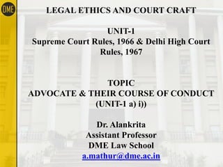 LEGAL ETHICS AND COURT CRAFT
UNIT-1
Supreme Court Rules, 1966 & Delhi High Court
Rules, 1967
TOPIC
ADVOCATE & THEIR COURSE OF CONDUCT
(UNIT-1 a) i))
Dr. Alankrita
Assistant Professor
DME Law School
a.mathur@dme.ac.in
 