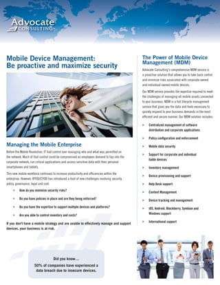 Mobile Device Management:                                                                    The Power of Mobile Device
                                                                                             Management (MDM)
Be proactive and maximize security                                                           Advocate Consulting’s comprehensive MDM service is
                                                                                             a proactive solution that allows you to take back control
                                                                                             and minimize risks associated with corporate-owned
                                                                                             and individual-owned mobile devices.
                                                                                             Our MDM service provides the expertise required to meet
                                                                                             the challenges of managing all mobile assets connected
                                                                                             to your business. MDM is a full lifecycle management
                                                                                             service that gives you the data and tools necessary to
                                                                                             quickly respond to your business demands in the most
                                                                                             efﬁcient and secure manner. Our MDM solution includes:

                                                                                                  Centralized management of software
                                                                                                  distribution and corporate applications

                                                                                                  Policy conﬁguration and enforcement
Managing the Mobile Enterprise                                                                    Mobile data security
Before the Mobile Revolution, IT had control over managing who and what was permitted on
                                                                                                  Support for corporate and individual
the network. Much of that control could be compromised as employees demand to tap into the
                                                                                                  liable devices
corporate network, run critical applications and access sensitive data with their personal
smartphones and tablets.                                                                          Inventory management
This new mobile workforce continues to increase productivity and efﬁciencies within the
                                                                                                  Device provisioning and support
enterprise. However, BYOD/CYOD has introduced a host of new challenges involving security,
policy, governance, legal and cost.                                                               Help Desk support
          How do you minimize security risks?                                                     Content Management
          Do you have policies in place and are they being enforced?                              Device tracking and management
          Do you have the expertise to support multiple devices and platforms?                    iOS, Android, Blackberry, Symbian and
          Are you able to control inventory and costs?                                            Windows support

                                                                                                  International support
If you don’t have a mobile strategy and are unable to effectively manage and support
devices, your business is at risk.




                                    Did you know…
                     50% of companies have experienced a
                      data breach due to insecure devices.
 