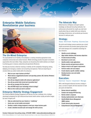 Enterprise Mobile Solutions:                                                                                                The Advocate Way
                                                                                                                            Global business intelligence and expert systems
Revolutionize your business                                                                                                 knowledge are Advocate Consulting hallmarks. Our
                                                                                                                            professionals will provide the insights you need most,
                                                                                                                            exactly where they are needed within your enterprise
                                                                                                                            technology infrastructure, and accelerate your business
                                                                                                                            decisions to meet your goals.

                                                                                                                            Strategy:
                                                                                                                            Assess | Benchmark | Roadmap | Business Case
                                                                                                                            Our end-to-end strategic process examines your current
                                                                                                                            mobile environment and provides expert guidance that
                                                                                                                            will create leverage and a competitive advantage for
                                                                                                                            your enterprise.
                                                                                                                                 Identify current challenges
The Un-Wired Enterprise                                                                                                          Align mobile initiatives with business objectives
The unprecedented rise of mobility in the workplace is creating innovative approaches to how                                     Provide technical brieﬁng
companies communicate and conduct business. Mobile technology provides the power to transform                                    Benchmark current costs
organizations like never before. Today, companies are discovering that mobile solutions are integral                             Identify mobile-ready applications
to achieving gains in revenue, productivity and operational efﬁciencies.                                                         Review security and governance policies
You know your business should be investing in mobility, but the complexity of designing, testing,                                Analyze resource and support requirements
deploying and managing a solution can be daunting and expensive. There are many things to                                        Perform vendor and cost analysis
consider before you extend mobile within the enterprise:                                                                         Create industry-speciﬁc mobility roadmap
            What are your major business priorities?                                                                             Develop business case and mobile
            Which devices (ruggedized/consumer) and operating systems (iOS, Android, Windows)                                    TCO/ROI model
            will you support?                                                                                               Execution:
            How will you integrate mobile with enterprise applications?
                                                                                                                            Optimize | Source | Implement | Manage
            How will you protect both stored and transmitted data?
                                                                                                                            With a well-designed enterprise business strategy in
            How will you manage all of the devices?
                                                                                                                            place, our team of experts will drive execution to meet
            How will BYOD impact your technology refresh strategy?
                                                                                                                            your goals and objectives.
            What are the results you want to achieve?
                                                                                                                                 Review internal capabilities
Enterprise Mobility Strategy Engagement                                                                                          Conduct and manage RFP/Sourcing
Our Enterprise Mobility Strategy Engagement will help you turn your challenges into a strategic                                  Review vendors’ proposals
advantage by deploying the right enterprise/cloud-based mobile solution rapidly and within budget.                               Develop implementation and rollout plan
Our team of experts will:                                                                                                        Identify Mobile Device Management
            Help you understand how your Industry is “mobilizing”                                                                (MDM) solution
            Assess your current mobile environment                                                                               Create internal policy documents
            Develop a mobile strategy designed to meet your unique business goals                                                Comprehensive Lifecycle Manageme
                                                                                                                                                             anagement
            Create a detailed execution plan and manage the entire process


Contact Advocate Consulting today. 678.987.5900 www.advocateconsulting.com
© 2012 Advocate Networks, LLC. All rights reserved. Advocate Consulting is a trade name of Advocate Networks. AN-CO-09-12
 