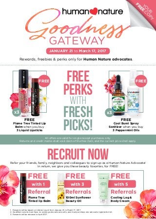 FREE
PERKS
WITH
Fresh
Picks!
RECRUIT NOW
Rewards, freebies & perks only for Human Nature advocates.
GATEWAY
FREE
Cool Burst Spray
Sanitizer when you buy
3 Peppermint Oils
FREE
x3
YO
U
R
FREE
CO
PY
JANUARY 21 to March 17, 2017
All offers are valid for single receipt purchases only.
Returns and credit memo shall void claim of the free item, and the current price shall apply.
FREE
Flame Tree Tinted Lip
Balm when you buy
3 Liquid Lipsticks
FREE
x3
Refer your friends, family, neighbors and colleagues to sign up as a Human Nature Advocate!
In return, we give you these beauty favorites, for FREE!
1.	 Rewards will be based on referral count from January 21, to March 17, 2017.
2.	 Qualified recruits must have no existing advocate accounts, and must purchase one advocate registration kit.
3.	 Rewards will be released in April 2017.
with 1
FREE
Referral
Flame Tree
Tinted lip Balm
with 3
FREE
Referrals
100ml Sunflower
Beauty Oil
with 5
FREE
Referrals
Cooling Leg &
Body Cream
 