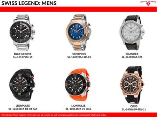 BLUE GENEVE
SL-16187SM-11
SCORPION
SL-14019SM-SR-33
LIONPULSE
SL-10616SM-BB-01-OA
ISLANDER
SL-16198SM-02S
LIONPULSE
SL-10661SM-01-OAS
OPUS
SL-14086SM-RG-01
SWISS LEGEND: MENS
Disclaimer: If we happen to be sold out of a style we will send you options for comparable style and value.
 