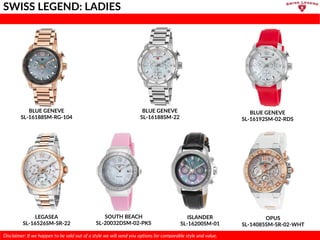 BLUE GENEVE
SL-16188SM-RG-104
BLUE GENEVE
SL-16188SM-22
LEGASEA
SL-16526SM-SR-22
ISLANDER
SL-16200SM-01
SOUTH BEACH
SL-20032DSM-02-PKS
OPUS
SL-14085SM-SR-02-WHT
SWISS LEGEND: LADIES
Disclaimer: If we happen to be sold out of a style we will send you options for comparable style and value.
BLUE GENEVE
SL-16192SM-02-RDS
 