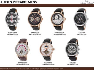 TRANSWAY
LP-15038-RG-02S
LUCIEN PICCARD: MENS
Disclaimer: If we happen to be sold out of a style we will send you options for comparable style and value.
BOSPHORUS
LP-40045-014
SULTAN
LP-40010A-01
SUPERNOVA
LP-15157-RG-02S
BABYLON
LP-15040-02S-RB
MATADOR
LP-15039-RG-01
COSMOS
LP-15071-01
 