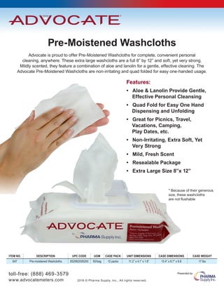 toll-free: (888) 469-3579
www.advocatemeters.com 2016 © Pharma Supply, Inc., All rights reserved.
Presented by:
Pre-Moistened Washcloths
Features:
• Aloe & Lanolin Provide Gentle,
	 Effective Personal Cleansing
• Quad Fold for Easy One Hand 	
Dispensing and Unfolding
• Great for Picnics, Travel,
Vacations, Camping,
Play Dates, etc.
• Non-Irritating, Extra Soft, Yet 	
	 Very Strong
• Mild, Fresh Scent
• Resealable Package
• Extra Large Size 8”x 12”
Advocate is proud to offer Pre-Moistened Washcloths for complete, convenient personal
cleaning, anywhere. These extra large washcloths are a full 8” by 12” and soft, yet very strong.
Mildly scented, they feature a combination of aloe and lanolin for a gentle, effective cleaning. The
Advocate Pre-Moistened Washcloths are non-irritating and quad folded for easy one-handed usage.
* Because of their generous
size, these washcloths
are not flushable
ITEM NO. DESCRIPTION UPC CODE UOM CASE PACK UNIT DIMENSIONS CASE DIMENSIONS CASE WEIGHT
647 Pre-moistened Washcloths 852982006200 50/bag 12 packs 11.2” x 4.1” x 1.8” 13.4” x 8.7” x 9.8 17 lbs
 