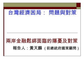 台灣經濟困局： 問題與對策  兩岸金融鬆綁面臨的隱憂及對策 報告人：黃天麟  ( 前總統府國策顧問 ) 