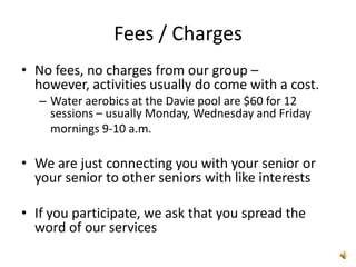 Fees / Charges
• No fees, no charges from our group –
  however, activities usually do come with a cost.
   – Water aerobics at the Davie pool are $60 for 12
     sessions – usually Monday, Wednesday and Friday
     mornings 9-10 a.m.

• We are just connecting you with your senior or
  your senior to other seniors with like interests

• If you participate, we ask that you spread the
  word of our services
 