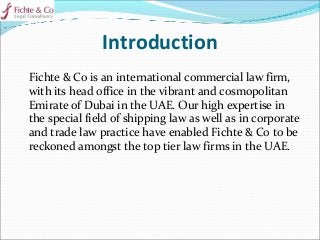 Introduction
Fichte & Co is an international commercial law firm,
with its head office in the vibrant and cosmopolitan
Emirate of Dubai in the UAE. Our high expertise in
the special field of shipping law as well as in corporate
and trade law practice have enabled Fichte & Co to be
reckoned amongst the top tier law firms in the UAE.
 