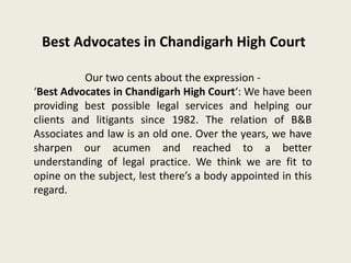 Best Advocates in Chandigarh High Court
Our two cents about the expression -
‘Best Advocates in Chandigarh High Court‘: We have been
providing best possible legal services and helping our
clients and litigants since 1982. The relation of B&B
Associates and law is an old one. Over the years, we have
sharpen our acumen and reached to a better
understanding of legal practice. We think we are fit to
opine on the subject, lest there’s a body appointed in this
regard.
 