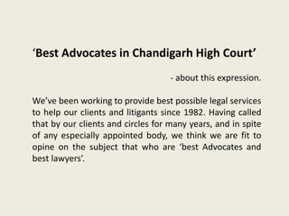 ‘Best Advocates in Chandigarh High Court’
- about this expression.
We’ve been working to provide best possible legal services
to help our clients and litigants since 1982. Having called
that by our clients and circles for many years, and in spite
of any especially appointed body, we think we are fit to
opine on the subject that who are ‘best Advocates and
best lawyers’.
 