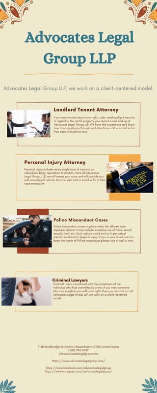 Advocates Legal
Group LLP
Personal injury includes every single type of injury to an
individual's body, reputation & emotion. Here at Advocates
Legal Group, LLP, we will assess your case and will provide you
with sound legal advice. You can visit, call or email us for a free
case evaluation
Advocates Legal Group LLP, we work on a client-centered model.
Landlord Tenant Attorney
If you are worried about your rights, rules, relationship & security
in regard to the rental property your search could end up at
Advocates Legal Group LLP. We have the experience and know-
how to navigate you through such situations, call us or visit us for
free case evaluations now.
714B Southbridge St, Auburn, Massachusetts 01501, United States
(508) 796-5737
info@advocateslegalgroup.com


https://www.advocateslegalgroup.com/


https://www.facebook.com/advocateslegalgroup
https://www.instagram.com/advocateslegalgroup/






Personal Injury Attorney
Police Misconduct Cases
Police misconduct comes in place when the officers take
improper actions it may include excessive use of force, sexual
assault, theft, etc. Such actions could end up in perpetual
mental, emotional & physical injury. If you or your loved one has
been the victim of Police misconduct please visit or call us now.
Criminal Lawyers
Criminal Law is concerned with the punishment of the
individual who had committed a crime. If you need someone
who can enlighten you with your rights then you can visit or call
Advocates Legal Group LLP, we work on a client-centered
model.
 