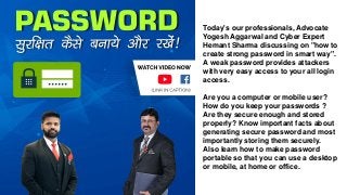 Today's our professionals, Advocate
Yogesh Aggarwal and Cyber Expert
Hemant Sharma discussing on "how to
create strong password in smart way".
A weak password provides attackers
with very easy access to your all login
access.
Are you a computer or mobile user?
How do you keep your passwords ?
Are they secure enough and stored
properly? Know important facts about
generating secure password and most
importantly storing them securely.
Also learn how to make password
portable so that you can use a desktop
or mobile, at home or office.
 