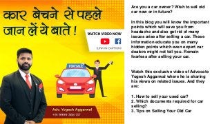 Are you a car owner? Wish to sell old
car now or in future?
In this blog you will know the important
points which will save you from
headache and also get rid of many
issues arise after selling a car. These
information educate you on many
hidden points which even expert car
dealers might not tell you. Remain
fearless after selling your car.
Watch this exclusive video of Advocate
Yogesh Aggarwal where he is sharing
his views on related issues. And they
are:
1. How to sell your used car?
2. Which documents required for car
selling?
3. Tips on Selling Your Old Car
 