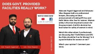Advocate Yogesh Aggarwal and Advocate
Vikas Nagwan both are professional
lawyers, discussing on latest
announcement of making DTC bus and
Delhi Metro rides free for women. Women
safety is the most important concern for
the government. And this decision has
been taken for safety of women in mind.
Watch this video where 2 professionals
are discussing that "Delhi Metro and DTC
Bus Rides should be Free for Women? Is it
a good initiative for women or not?"
What's your opinion? Comment your
views.
 