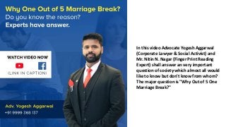 In this video Advocate Yogesh Aggarwal
(Corporate Lawyer & Social Activist) and
Mr. Nitin N. Nagar (Finger Print Reading
Expert) shall answer an very important
question of society which almost all would
like to know but don't know from whom?
The major question is "Why Out of 5 One
Marriage Break?"
 