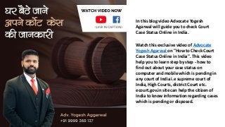 In this blog video Advocate Yogesh
Agarwal will guide you to check Court
Case Status Online in India.
Watch this exclusive video of Advocate
Yogesh Agarwal on "How to Check Court
Case Status Online in India". This video
help you to learn step by step - how to
find out about your case status on
computer and mobile which is pending in
any court of India i.e supreme court of
India, High Courts, district Court etc.
ecourt.gov.in site can help the citizen of
India to know information regarding cases
which is pending or disposed.
 