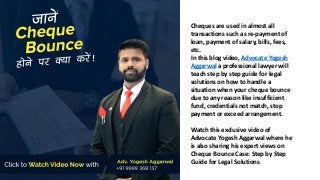 Cheques are used in almost all
transactions such as re-payment of
loan, payment of salary, bills, fees,
etc.
In this blog video, Advocate Yogesh
Aggarwal a professional lawyer will
teach step by step guide for legal
solutions on how to handle a
situation when your cheque bounce
due to any reason like insufficient
fund, credentials not match, stop
payment or exceed arrangement.
Watch this exclusive video of
Advocate Yogesh Aggarwal where he
is also sharing his expert views on
Cheque Bounce Case: Step by Step
Guide for Legal Solutions.
 