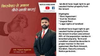 landlord have legal right to get
vacated his/her property from
the tenant
Highlights
* Rent Agreement
* Suit for Eviction
* Unpaid Rent
* Legal rights of landlord
landlord have legal right to get
vacated his/her property from
the tenant In urban area almost
40% of the population resides in
tenanted property. Term and
condition should be describe in
proper manner in the rent
agreement like Rent Amount,
Duration, Security amount,
Notice period etc.
 