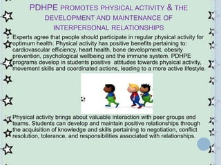 PDHPE PROMOTES PHYSICAL ACTIVITY & THE
DEVELOPMENT AND MAINTENANCE OF
INTERPERSONAL RELATIONSHIPS
Experts agree that people should participate in regular physical activity for
optimum health. Physical activity has positive benefits pertaining to:
cardiovascular efficiency, heart health, bone development, obesity
prevention, psychological wellbeing and the immune system. PDHPE
programs develop in students positive attitudes towards physical activity,
movement skills and coordinated actions, leading to a more active lifestyle.
Physical activity brings about valuable interaction with peer groups and
teams. Students can develop and maintain positive relationships through
the acquisition of knowledge and skills pertaining to negotiation, conflict
resolution, tolerance, and responsibilities associated with relationships.
 