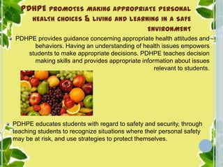 PDHPE PROMOTES MAKING APPROPRIATE PERSONAL
HEALTH CHOICES & LIVING AND LEARNING IN A SAFE
ENVIRONMENT
PDHPE provides guidance concerning appropriate health attitudes and
behaviors. Having an understanding of health issues empowers
students to make appropriate decisions. PDHPE teaches decision
making skills and provides appropriate information about issues
relevant to students.
PDHPE educates students with regard to safety and security, through
teaching students to recognize situations where their personal safety
may be at risk, and use strategies to protect themselves.
 