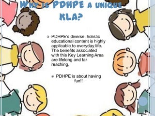 WHY IS PDHPE A UNIQUE
KLA?
PDHPE’s diverse, holistic
educational content is highly
applicable to everyday life.
The benefits associated
with this Key Learning Area
are lifelong and far
reaching.
PDHPE is about having
fun!!
 