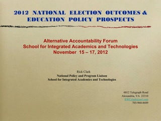 2012 NATIONAL ELECTION OUTCOMES &
    EDUCATION POLICY PROSPECTS


           Alternative Accountability Forum
  School for Integrated Academics and Technologies
                November 15 – 17, 2012



                                 Rick Clark
                  National Policy and Program Liaison
            School for Integrated Academics and Technologies



                                                                6012 Telegraph Road
                                                               Alexandria, VA 22310
                                                                 RWCclark@aol.com
                                                                       703-960-8689
 