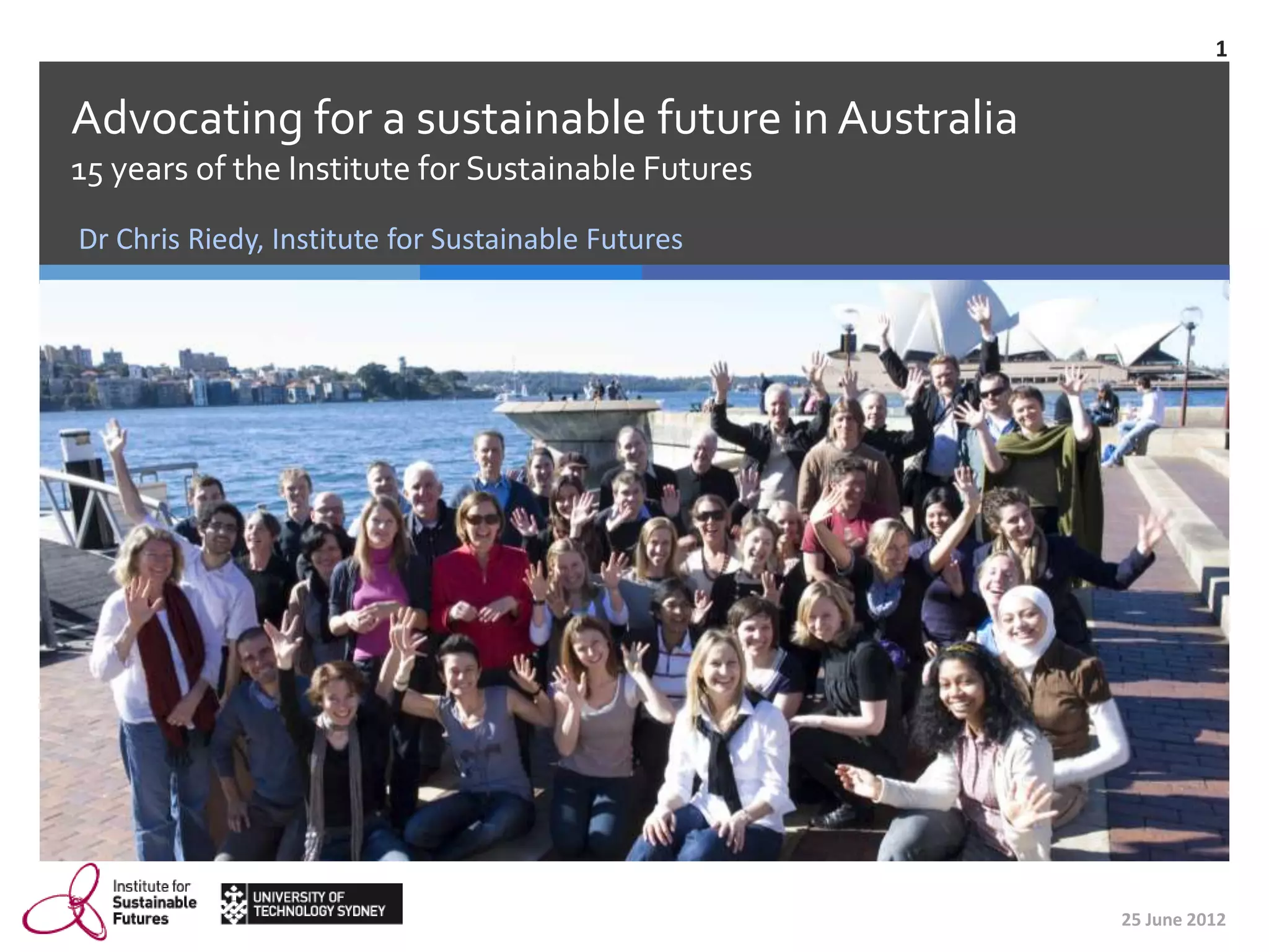 1


Advocating for a sustainable future in Australia
15 years of the Institute for Sustainable Futures
Dr Chris Riedy, Institute for Sustainable Futures




                                                    25 June 2012
 