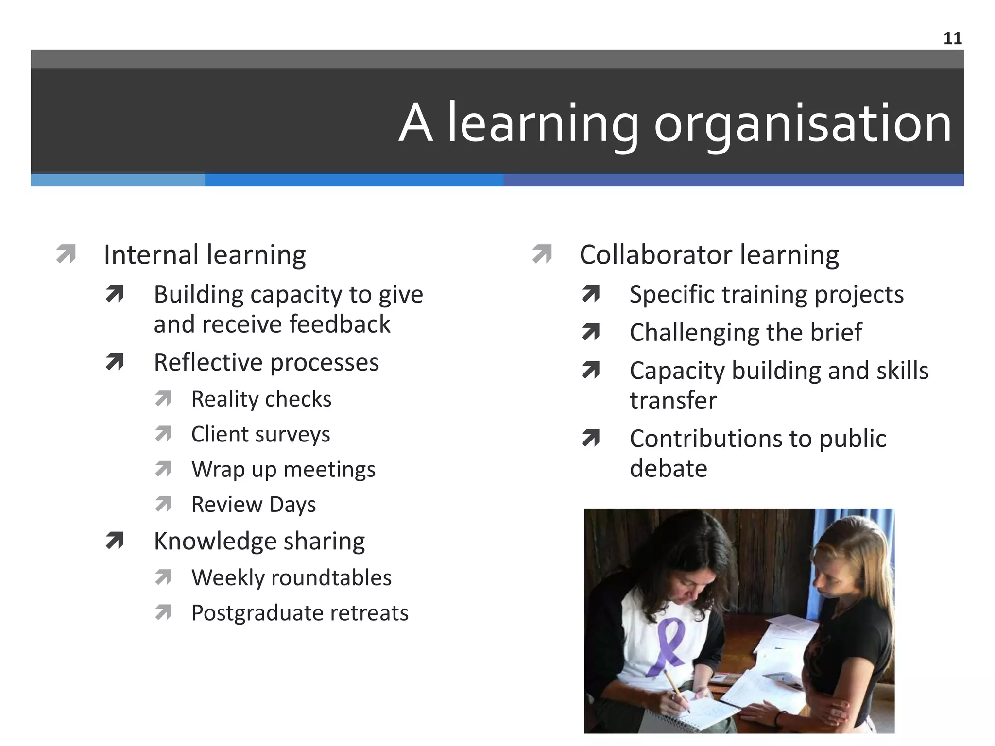 11



                              A learning organisation

 Internal learning                 Collaborator learning
   Building capacity to give         Specific training projects
      and receive feedback            Challenging the brief
   Reflective processes              Capacity building and skills
        Reality checks                  transfer
        Client surveys               Contributions to public
        Wrap up meetings                debate
        Review Days
      Knowledge sharing
        Weekly roundtables
        Postgraduate retreats
 