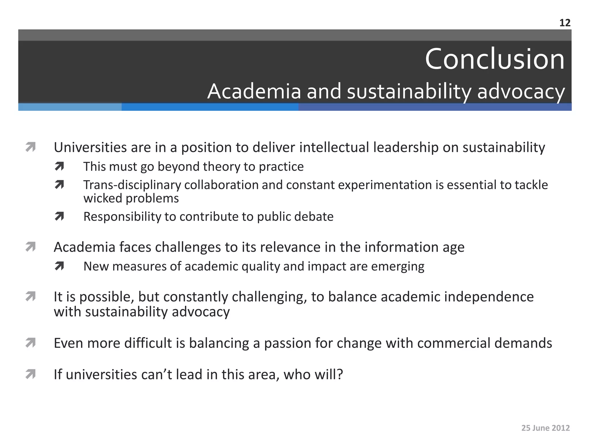 12


                                                                      Conclusion
                               Academia and sustainability advocacy

   Universities are in a position to deliver intellectual leadership on sustainability
        This must go beyond theory to practice
        Trans-disciplinary collaboration and constant experimentation is essential to tackle
         wicked problems
        Responsibility to contribute to public debate

   Academia faces challenges to its relevance in the information age
        New measures of academic quality and impact are emerging

   It is possible, but constantly challenging, to balance academic independence
    with sustainability advocacy

   Even more difficult is balancing a passion for change with commercial demands

   If universities can’t lead in this area, who will?


                                                                                        25 June 2012
 