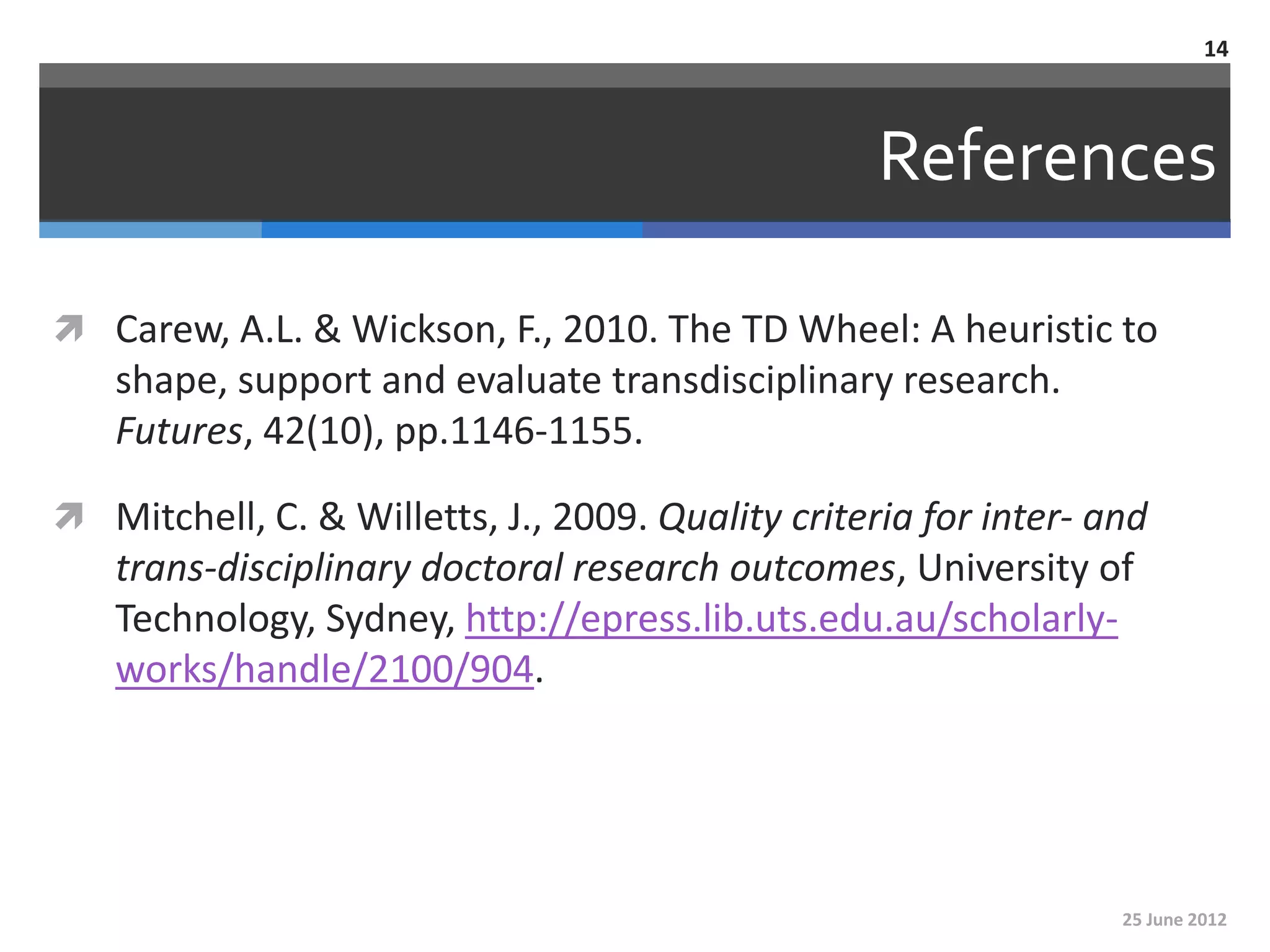 14



                                                   References

 Carew, A.L. & Wickson, F., 2010. The TD Wheel: A heuristic to
   shape, support and evaluate transdisciplinary research.
   Futures, 42(10), pp.1146-1155.

 Mitchell, C. & Willetts, J., 2009. Quality criteria for inter‐ and
   trans‐disciplinary doctoral research outcomes, University of
   Technology, Sydney, http://epress.lib.uts.edu.au/scholarly-
   works/handle/2100/904.




                                                                  25 June 2012
 