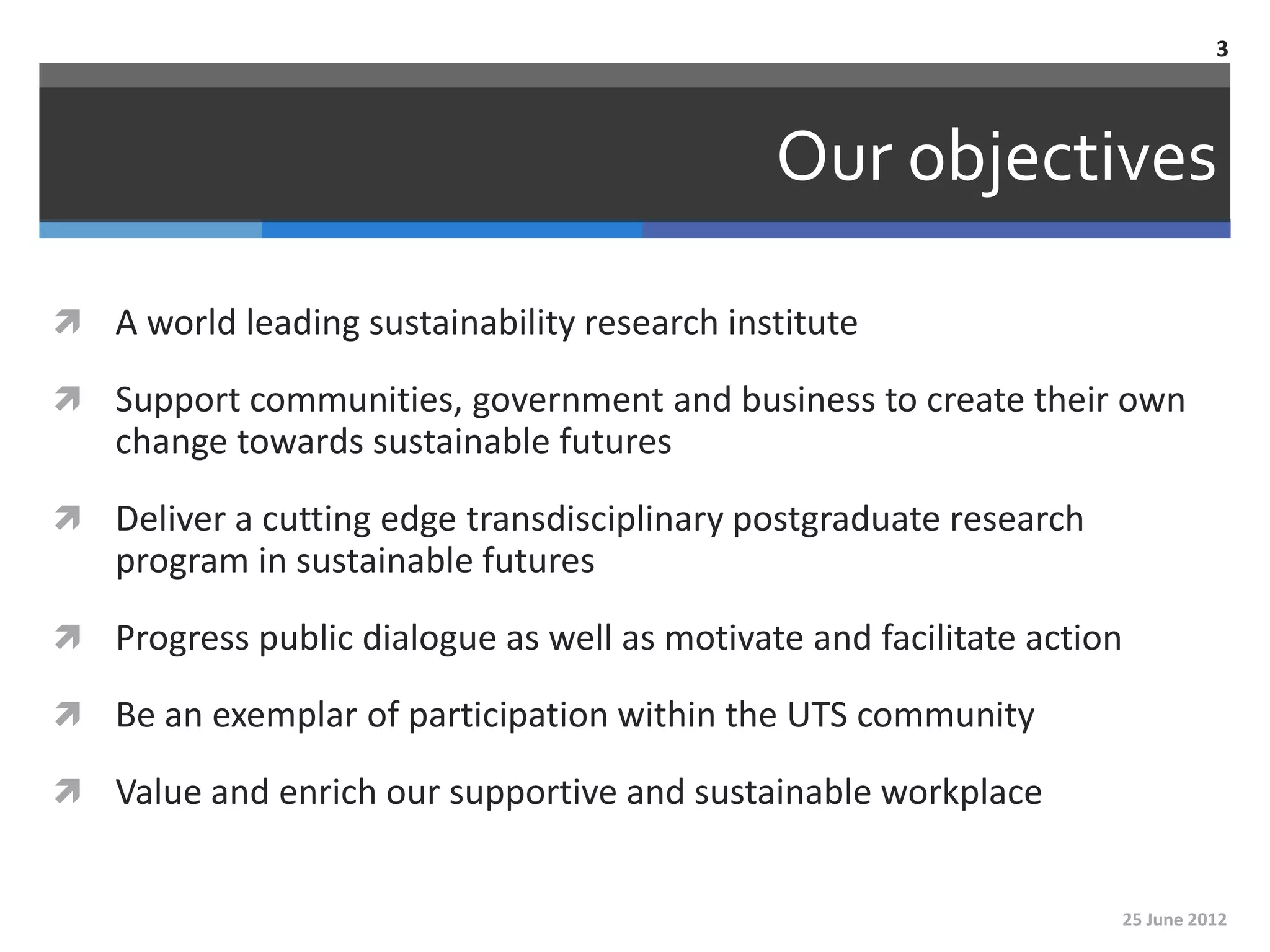 3



                                             Our objectives

 A world leading sustainability research institute

 Support communities, government and business to create their own
    change towards sustainable futures
 Deliver a cutting edge transdisciplinary postgraduate research
    program in sustainable futures
 Progress public dialogue as well as motivate and facilitate action

 Be an exemplar of participation within the UTS community

 Value and enrich our supportive and sustainable workplace


                                                                   25 June 2012
 