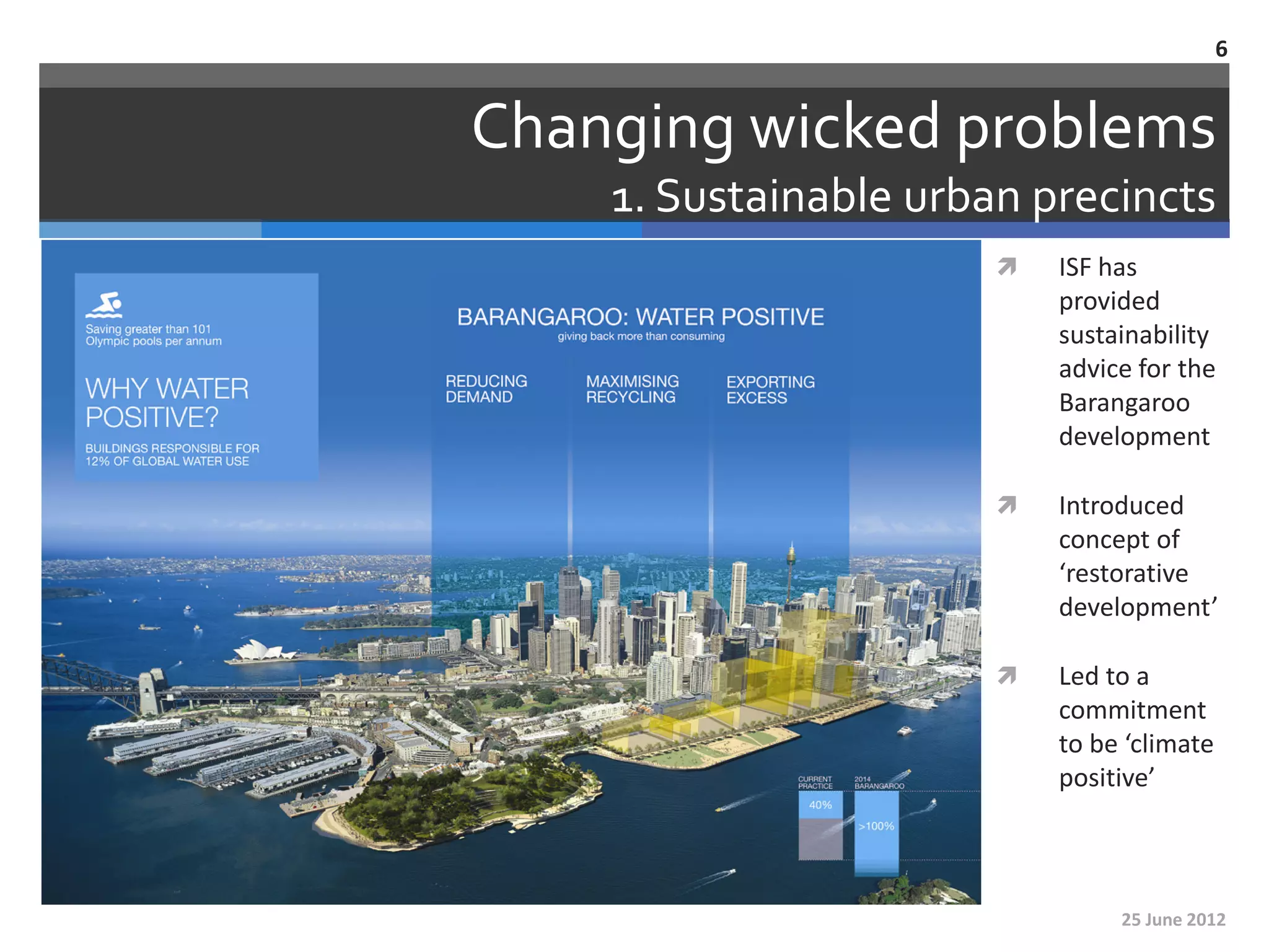 6


Changing wicked problems
    1. Sustainable urban precincts
                          ISF has
                           provided
                           sustainability
                           advice for the
                           Barangaroo
                           development

                          Introduced
                           concept of
                           ‘restorative
                           development’

                          Led to a
                           commitment
                           to be ‘climate
                           positive’



                                25 June 2012
 