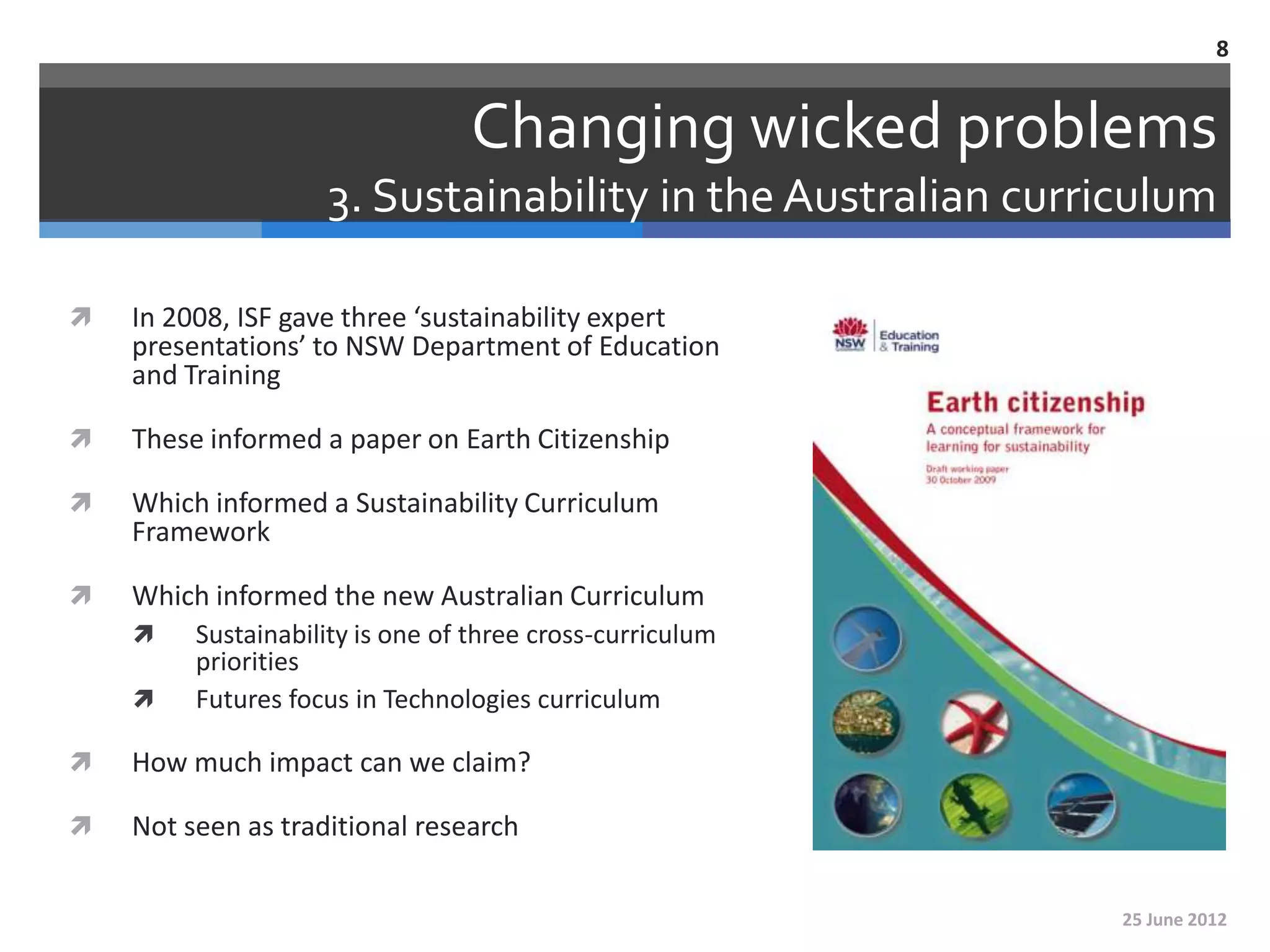 8


                                 Changing wicked problems
                    3. Sustainability in the Australian curriculum

   In 2008, ISF gave three ‘sustainability expert
    presentations’ to NSW Department of Education
    and Training

   These informed a paper on Earth Citizenship

   Which informed a Sustainability Curriculum
    Framework

   Which informed the new Australian Curriculum
        Sustainability is one of three cross-curriculum
         priorities
        Futures focus in Technologies curriculum

   How much impact can we claim?

   Not seen as traditional research


                                                             25 June 2012
 