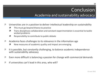 12


                                                                      Conclusion
                               Academia and sustainability advocacy

   Universities are in a position to deliver intellectual leadership on sustainability
        This must go beyond theory to practice
        Trans-disciplinary collaboration and constant experimentation is essential to tackle
         wicked problems
        Responsibility to contribute to public debate

   Academia faces challenges to its relevance in the information age
        New measures of academic quality and impact are emerging

   It is possible, but constantly challenging, to balance academic independence
    with sustainability advocacy

   Even more difficult is balancing a passion for change with commercial demands

   If universities can’t lead in this area, who will?


                                                                                        25 June 2012
 