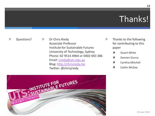 13



                                                                 Thanks!

   Questions?      Dr Chris Riedy                         Thanks to the following
                     Associate Professor                     for contributing to this
                     Institute for Sustainable Futures       paper
                     University of Technology, Sydney            Stuart White
                     Phone: 02 9514 4964 or 0402 043 386         Damien Giurco
                     Email: criedy@uts.edu.au
                                                                 Cynthia Mitchell
                     Blog: http://chrisriedy.me
                     Twitter: @chrisjriedy                       Caitlin McGee




                                                                                 25 June 2012
 