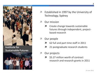 2



                       Established in 1997 by the University of
                         Technology, Sydney

                       Our mission
                            Create change towards sustainable
                             futures through independent, project-
                             based research

                       Our people
                            62 full and part time staff in 2011
Institute for               21 postgraduate research students
Sustainable Futures
                       Our projects
                            $5.27 million worth of contract
                             research and research grants in 2011


                                                              25 June 2012
 