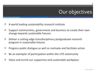 3



                                             Our objectives

 A world leading sustainability research institute

 Support communities, government and business to create their own
    change towards sustainable futures
 Deliver a cutting edge transdisciplinary postgraduate research
    program in sustainable futures
 Progress public dialogue as well as motivate and facilitate action

 Be an exemplar of participation within the UTS community

 Value and enrich our supportive and sustainable workplace


                                                                   25 June 2012
 