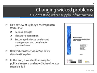7


                         Changing wicked problems
                   2. Contesting water supply infrastructure

 ISF’s review of Sydney’s Metropolitan
   Water Plan
      Serious drought
      Plans for desalination
      Encouraged a focus on demand
       management and desalination
       preparedness

 Delayed construction of Sydney’s
   desalination plant
 In the end, it was built anyway for
   political reasons and now Sydney’s water
   supply is full
                                                       25 June 2012
 