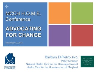 +
MCCH H.O.M.E.
Conference

ADVOCATING
FOR CHANGE
September 13, 2012




                                      Barbara DiPietro, Ph.D.
                                                    Policy Director
                     National Health Care for the Homeless Council
                     Health Care for the Homeless, Inc. of Maryland
 
