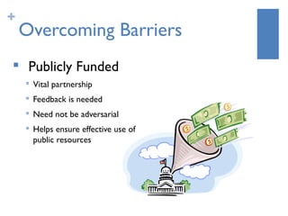 +
    Overcoming Barriers

     Publicly Funded
    
        Vital partnership
       Feedback is needed
       Need not be adversarial
       Helps ensure effective use of
        public resources
 