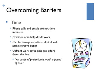 +
    Overcoming Barriers
    
        Time
        
            Phone calls and emails are not time
            intensive
           Coalitions can help divide work
           Can be incorporated into clinical and
            administrative duties
           Upfront work saves time and effort
            down the line:
               “An ounce of prevention is worth a pound
                of cure”
 