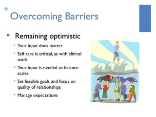 +
    Overcoming Barriers
    Remaining optimistic
       Your input does matter
    
        Self care is critical, as with clinical
        work
    
        Your input is needed to balance
        scales
       Set feasible goals and focus on
        quality of relationships
       Manage expectations
 