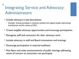 +
    Integrating Service and Advocacy:
    Administrators
       Include advocacy in job descriptions
           Example: Actively participate in advocacy activities that support people experiencing
            homelessness and the mission of HCH

    
        Create tangible advocacy opportunities and encourage participation
       Recognize staff and consumers for their advocacy work
       Include advocacy in staff and Board orientations and trainings
    
        Encourage participation in external coalitions
    
        Post flyers and make announcements of public hearings addressing
        issues of concern so consumers can participate
 