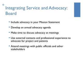 +
    Integrating Service and Advocacy:
    Board
        Include advocacy in your Mission Statement
        Develop an annual advocacy agenda
        Make time to discuss advocacy at meetings
        Use external contacts and professional experience to
         advocate for project and patients
        Attend meetings with public officials and other
         stakeholders
 