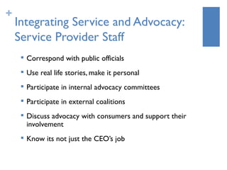 +
    Integrating Service and Advocacy:
    Service Provider Staff
        Correspond with public officials
        Use real life stories, make it personal
     
         Participate in internal advocacy committees
     
         Participate in external coalitions
     
         Discuss advocacy with consumers and support their
         involvement
     
         Know its not just the CEO’s job
 