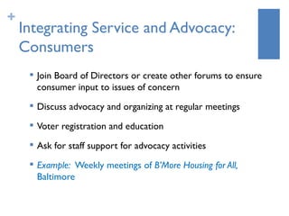 +
    Integrating Service and Advocacy:
    Consumers
        Join Board of Directors or create other forums to ensure
         consumer input to issues of concern
        Discuss advocacy and organizing at regular meetings
     
         Voter registration and education
     
         Ask for staff support for advocacy activities
        Example: Weekly meetings of B’More Housing for All,
         Baltimore
 
